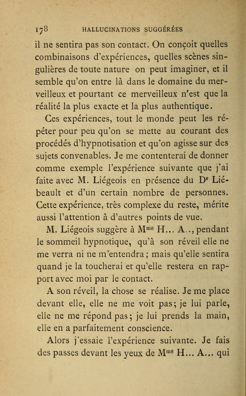 il ne sentira pas son contact. On conçoit quelles combinaisons d'expériences, quelles scènes sin- gulières de toute nature on peut imaginer, et il semble qu'on entre là dans le domaine du mer- veilleux et pourtant ce merveilleux n'est que la réalité la plus exacte et la plus authentique. Ces expériences, tout le monde peut les ré- péter pour peu qu'on se mette au courant des procédés d'hypnotisation et qu'on agisse sur des sujets convenables. Je me contenterai de donner comme exemple l'expérience suivante que j'ai faite avec M. Liégeois en présence du D' Lié- beault et d'un certain nombre de personnes. Cette expérience, très complexe du reste, mérite aussi l'attention à d'autres points de vue. M. Liégeois suggère à M°^® H... A.., pendant le sommeil hypnotique, qu'à son réveil elle ne me verra ni ne m'entendra ; mais qu'elle sentira quand je la toucherai et qu'elle restera en rap- port avec moi par le contact. A son réveil, la chose se réalise. Je me place devant elle, elle ne me voit pas; je lui parle, elle ne me répond pas ; je lui prends la main, elle en a parfaitement conscience. Alors j'essaie l'expérience suivante. Je fais des passes devant les yeux de M*® H... A... qui