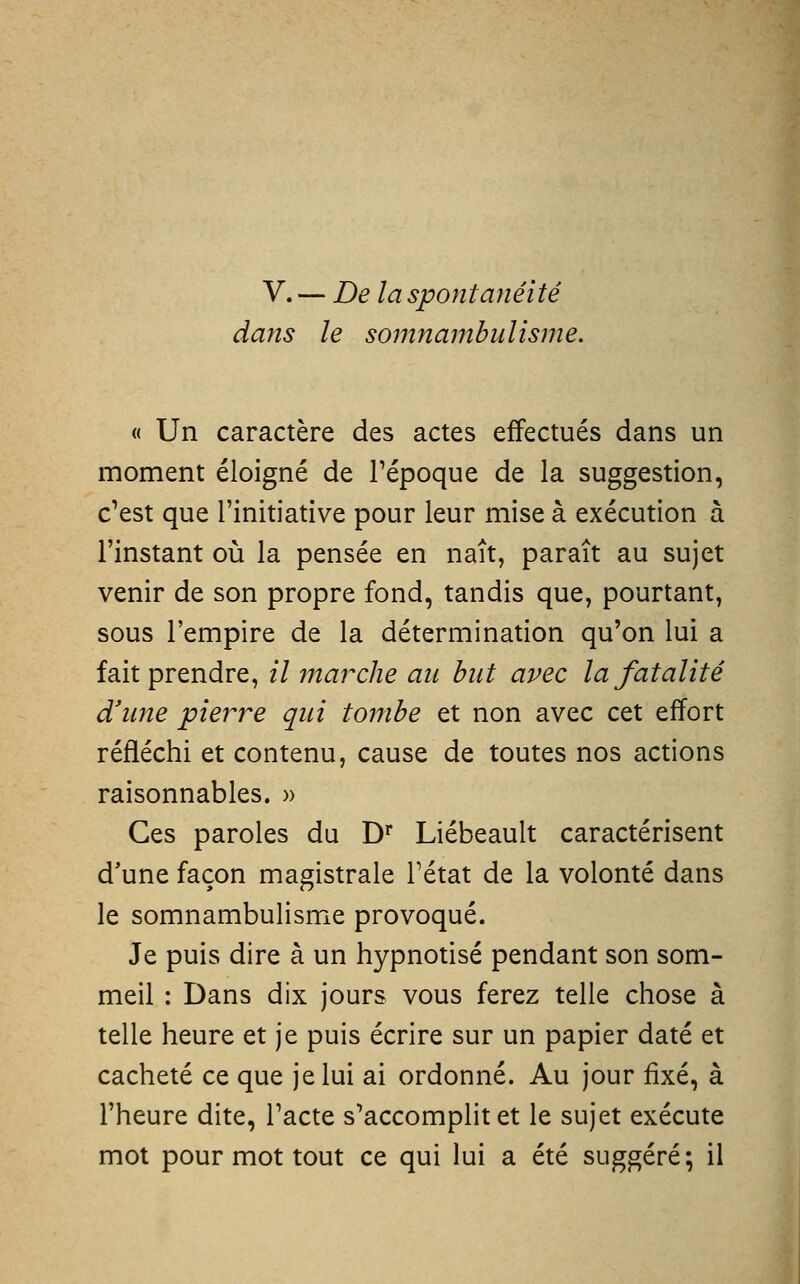 V. — De la spontanéité dans le somnambulisme. « Un caractère des actes effectués dans un moment éloigné de l'époque de la suggestion, c'est que l'initiative pour leur mise à exécution à l'instant où la pensée en naît, paraît au sujet venir de son propre fond, tandis que, pourtant, sous l'empire de la détermination qu'on lui a fait prendre, il 77tarclie an but avec la fatalité d'ime pierre qui tombe et non avec cet effort réfléchi et contenu, cause de toutes nos actions raisonnables. » Ces paroles du D^ Liébeault caractérisent d'une façon magistrale Tétat de la volonté dans le somnambulisme provoqué. Je puis dire à un hypnotisé pendant son som- meil : Dans dix jours vous ferez telle chose à telle heure et je puis écrire sur un papier daté et cacheté ce que je lui ai ordonné. Au jour fixé, à l'heure dite, l'acte s'accomplit et le sujet exécute mot pour mot tout ce qui lui a été suggéré; il