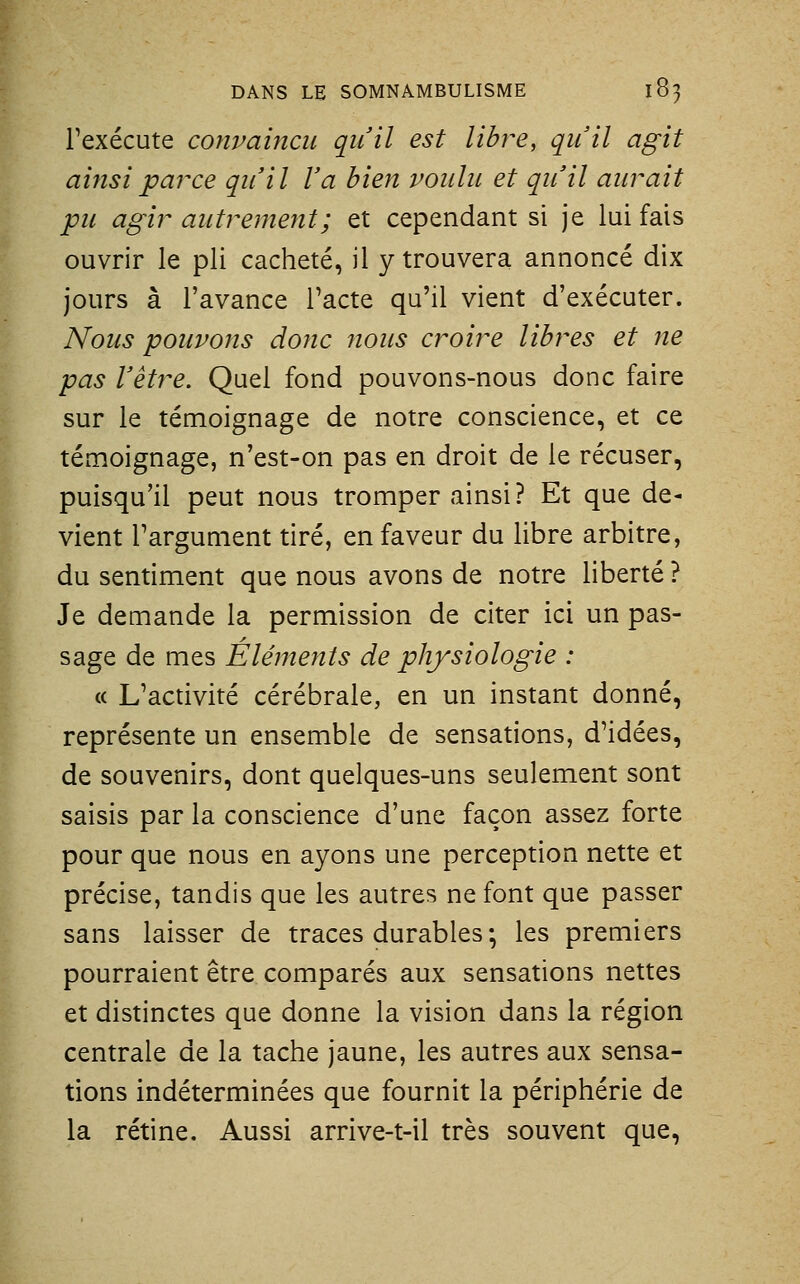 l'exécute convaincu qu'il est libre, qu'il agit aifisiparce qu'il l'a bien voulu et qu'il aurait pu agir autremeyit; et cependant si je lui fais ouvrir le pli cacheté, il y trouvera annoncé dix jours à l'avance l'acte qu'il vient d'exécuter. Nous pouvons donc nous croire libres et ne pas l'être. Quel fond pouvons-nous donc faire sur le témoignage de notre conscience, et ce témoignage, n'est-on pas en droit de le récuser, puisqu'il peut nous tromper ainsi? Et que de- vient Targument tiré, en faveur du libre arbitre, du sentiment que nous avons de notre liberté ? Je demande la permission de citer ici un pas- sage de mes Éléments de physiologie : « L'activité cérébrale, en un instant donné, représente un ensemble de sensations, d'idées, de souvenirs, dont quelques-uns seulement sont saisis par la conscience d'une façon assez forte pour que nous en ayons une perception nette et précise, tandis que les autres ne font que passer sans laisser de traces durables ; les premiers pourraient être comparés aux sensations nettes et distinctes que donne la vision dans la région centrale de la tache jaune, les autres aux sensa- tions indéterminées que fournit la périphérie de la rétine. Aussi arrive-t-il très souvent que.