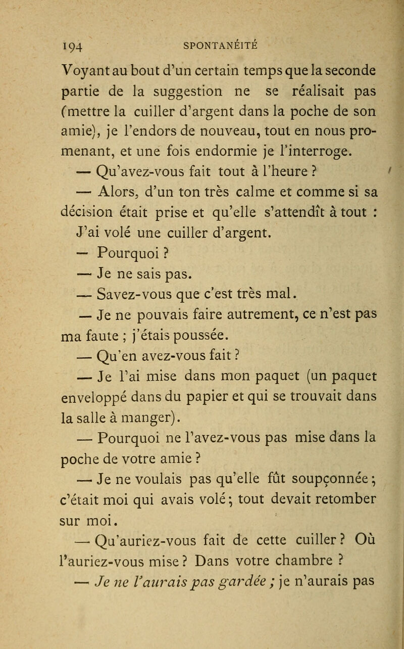 Voyant au bout d'un certain temps que la seconde partie de la suggestion ne se réalisait pas (mettre la cuiller d'argent dans la poche de son amie), je l'endors de nouveau, tout en nous pro- menant, et une fois endormie je l'interroge. — Qu'avez-vous fait tout à l'heure ? — Alors, d'un ton très calme et comme si sa décision était prise et qu'elle s'attendît à tout : J'ai volé une cuiller d'argent. — Pourquoi ? — Je ne sais pas. — Savez-vous que c'est très mal. — Je ne pouvais faire autrement, ce n'est pas ma faute ; j'étais poussée. — Qu'en avez-vous fait ? — Je l'ai mise dans mon paquet (un paquet enveloppé dans du papier et qui se trouvait dans la salle à manger). — Pourquoi ne l'avez-vous pas mise dans la poche de votre amie ? — Je ne voulais pas qu'elle fût soupçonnée ; c'était moi qui avais volé -, tout devait retomber sur moi. — Qa'auriez-vous fait de cette cuiller ? Où i'auriez-vous mise ? Dans votre chambre ? — Je ne Vaurais pas gardée ; je n'aurais pas