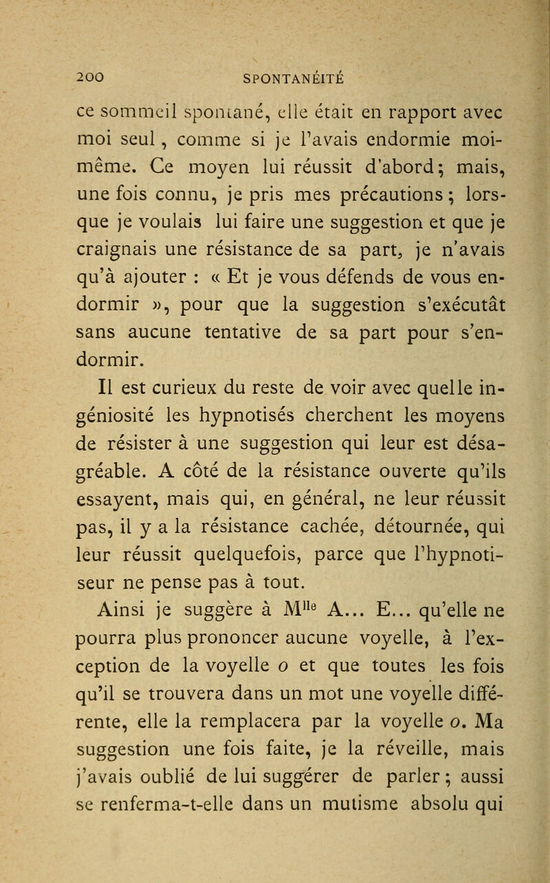 ce sommeil sponiané, elle était en rapport avec moi seul, comme si je Pavais endormie moi- même. Ce moyen lui réussit d'abord; mais, une fois connu, je pris mes précautions ; lors- que je voulais lui faire une suggestion et que je craignais une résistance de sa part, je n'avais qu'à ajouter : a Et je vous défends de vous en- dormir », pour que la suggestion s'exécutât sans aucune tentative de sa part pour s'en- dormir. Il est curieux du reste de voir avec quelle in- géniosité les hypnotisés cherchent les moyens de résister à une suggestion qui leur est désa- gréable. A côté de la résistance ouverte qu'ils essayent, mais qui, en général, ne leur réussit pas, il y a la résistance cachée, détournée, qui leur réussit quelquefois, parce que l'hypnoti- seur ne pense pas à tout. Ainsi je suggère à M® A... E... qu'elle ne pourra plus prononcer aucune voyelle, à l'ex- ception de la voyelle o et que toutes les fois qu'il se trouvera dans un mot une voyelle diffé- rente, elle la remplacera par la voyelle o. Ma suggestion une fois faite, je la réveille, mais j'avais oublié de lui suggérer de parler ; aussi se renferma-t-elle dans un mutisme absolu qui