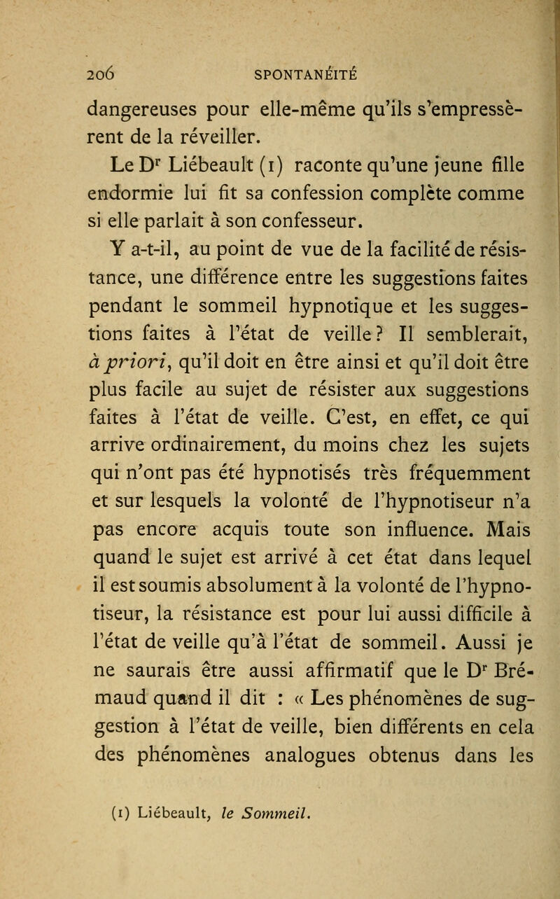 dangereuses pour elle-même qu'ils s'empressè- rent de la réveiller. Le D** Liébeault (i) raconte qu'une jeune fille endormie lui fit sa confession complète comme si elle parlait à son confesseur. Y a-t-il, au point de vue de la facilité de résis- tance, une différence entre les suggestions faites pendant le sommeil hypnotique et les sugges- tions faites à Tétat de veille? Il semblerait, à priori^ qu'il doit en être ainsi et qu'il doit être plus facile au sujet de résister aux suggestions faites à l'état de veille. C'est, en effet, ce qui arrive ordinairement, du moins chez les sujets qui n'ont pas été hypnotisés très fréquemment et sur lesquels la volonté de l'hypnotiseur n'a pas encore acquis toute son influence. Mais quand le sujet est arrivé à cet état dans lequel il est soumis absolument à la volonté de l'hypno- tiseur, la résistance est pour lui aussi difficile à rétat de veille qu'à l'état de sommeil. Aussi je ne saurais être aussi affirmatif que le D Bré- maud quand il dit : « Les phénomènes de sug- gestion à l'état de veille, bien différents en cela des phénomènes analogues obtenus dans les (i) Liébeault, le Sommeil.