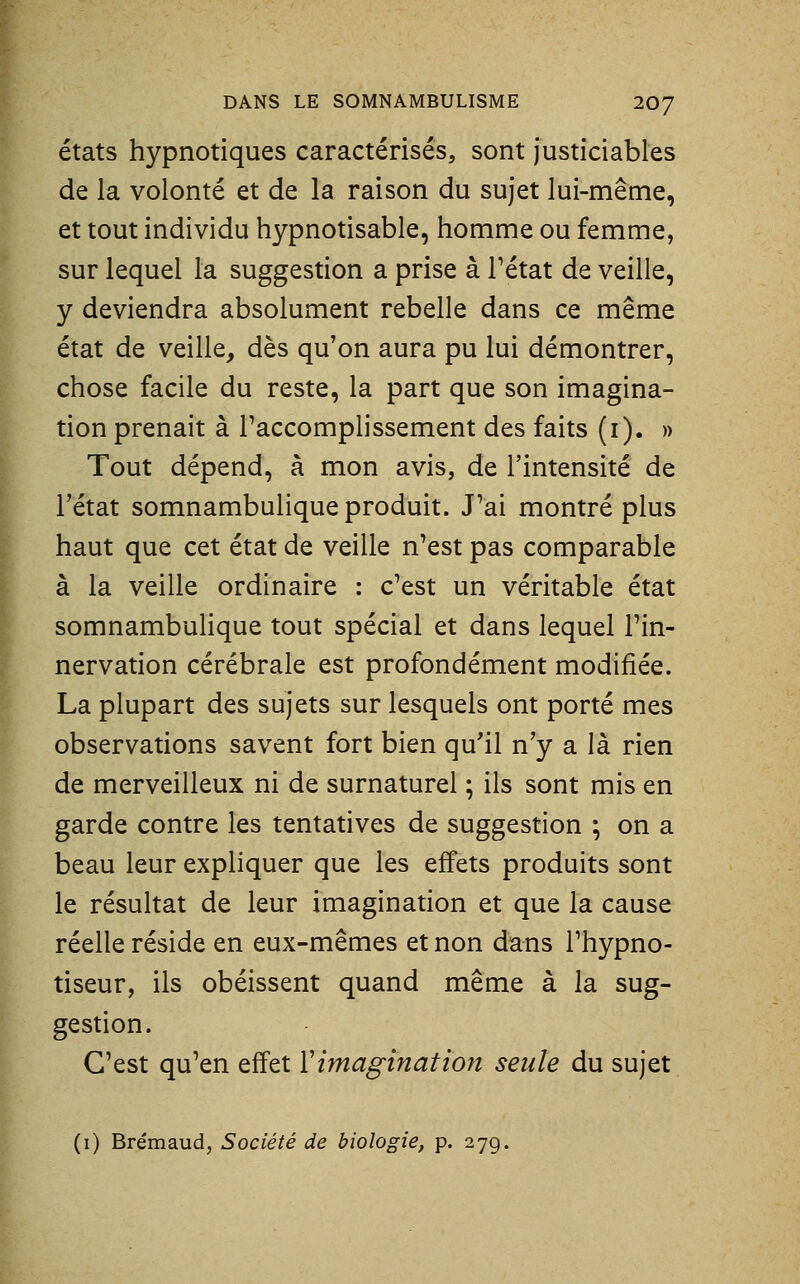 états hypnotiques caractérisés, sont justiciables de la volonté et de la raison du sujet lui-même, et tout individu hypnotisable, homme ou femme, sur lequel la suggestion a prise à l'état de veille, y deviendra absolument rebelle dans ce même état de veille, dès qu'on aura pu lui démontrer, chose facile du reste, la part que son imagina- tion prenait à l'accomplissement des faits (i). » Tout dépend, à mon avis, de l'intensité de l'état somnambulique produit. J'ai montré plus haut que cet état de veille n'est pas comparable à la veille ordinaire : c'est un véritable état somnambulique tout spécial et dans lequel Tin- nervation cérébrale est profondément modifiée. La plupart des sujets sur lesquels ont porté mes observations savent fort bien qu'il n'y a là rien de merveilleux ni de surnaturel ; ils sont mis en garde contre les tentatives de suggestion ; on a beau leur expliquer que les effets produits sont le résultat de leur imagination et que la cause réelle réside en eux-mêmes et non dans l'hypno- tiseur, ils obéissent quand même à la sug- gestion. C'est qu'en effet ïimagination seule du sujet (i) Brémaud, Société de biologie, p. 27g.