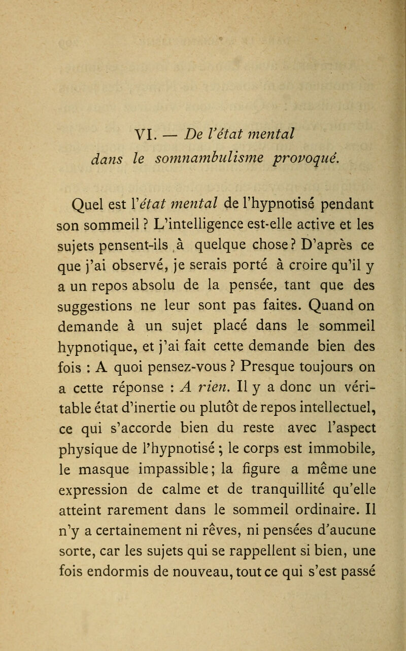 VI. — De Vétat mental dans le soinnambulisme provoqué. Quel est Vétat mental de l'hypnotisé pendant son sommeil ? L'intelligence est-elle active et les sujets pensent-ils à quelque chose? D'après ce que j'ai observé, je serais porté à croire qu'il y a un repos absolu de la pensée, tant que des suggestions ne leur sont pas faites. Quand on demande à un sujet placé dans le sommeil hypnotique, et j'ai fait cette demande bien des fois : A quoi pensez-vous ? Presque toujours on a cette réponse : A rien. Il y a donc un véri- table état d'inertie ou plutôt de repos intellectuel, ce qui s'accorde bien du reste avec l'aspect physique de l'hypnotisé ; le corps est immobile, le masque impassible ; la figure a même une expression de calme et de tranquillité qu'elle atteint rarement dans le sommeil ordinaire. Il n'y a certainement ni rêves, ni pensées d'aucune sorte, car les sujets qui se rappellent si bien, une fois endormis de nouveau, tout ce qui s'est passé