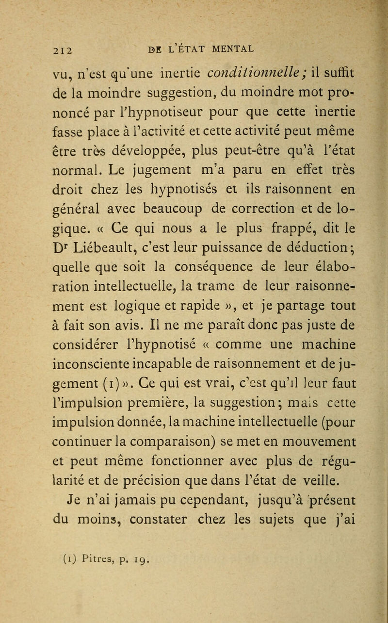 vu, n'est qu'une inertie conditionyielle ; il suffit de la moindre suggestion, du moindre mot pro- noncé par l'hypnotiseur pour que cette inertie fasse place à l'activité et cette activité peut même être très développée, plus peut-être qu'à l'état normal. Le jugement m'a paru en effet très droit chez les hypnotisés et ils raisonnent en général avec beaucoup de correction et de lo- gique. (( Ce qui nous a le plus frappé, dit le D^ Liébeault, c'est leur puissance de déduction; quelle que soit la conséquence de leur élabo- ration intellectuelle, la trame de leur raisonne- ment est logique et rapide », et je partage tout à fait son avis. Il ne me paraît donc pas juste de considérer l'hypnotisé « comme une machine inconsciente incapable de raisonnement et de ju- gement (i) ». Ce qui est vrai, c'est qu'il leur faut l'impulsion première, la suggestion; mais cette impulsion donnée, la machine intellectuelle (pour continuer la comparaison) se met en mouvement et peut même fonctionner avec plus de régu- larité et de précision que dans l'état de veille. Je n'ai jamais pu cependant, jusqu'à présent du moins, constater chez les sujets que j'ai