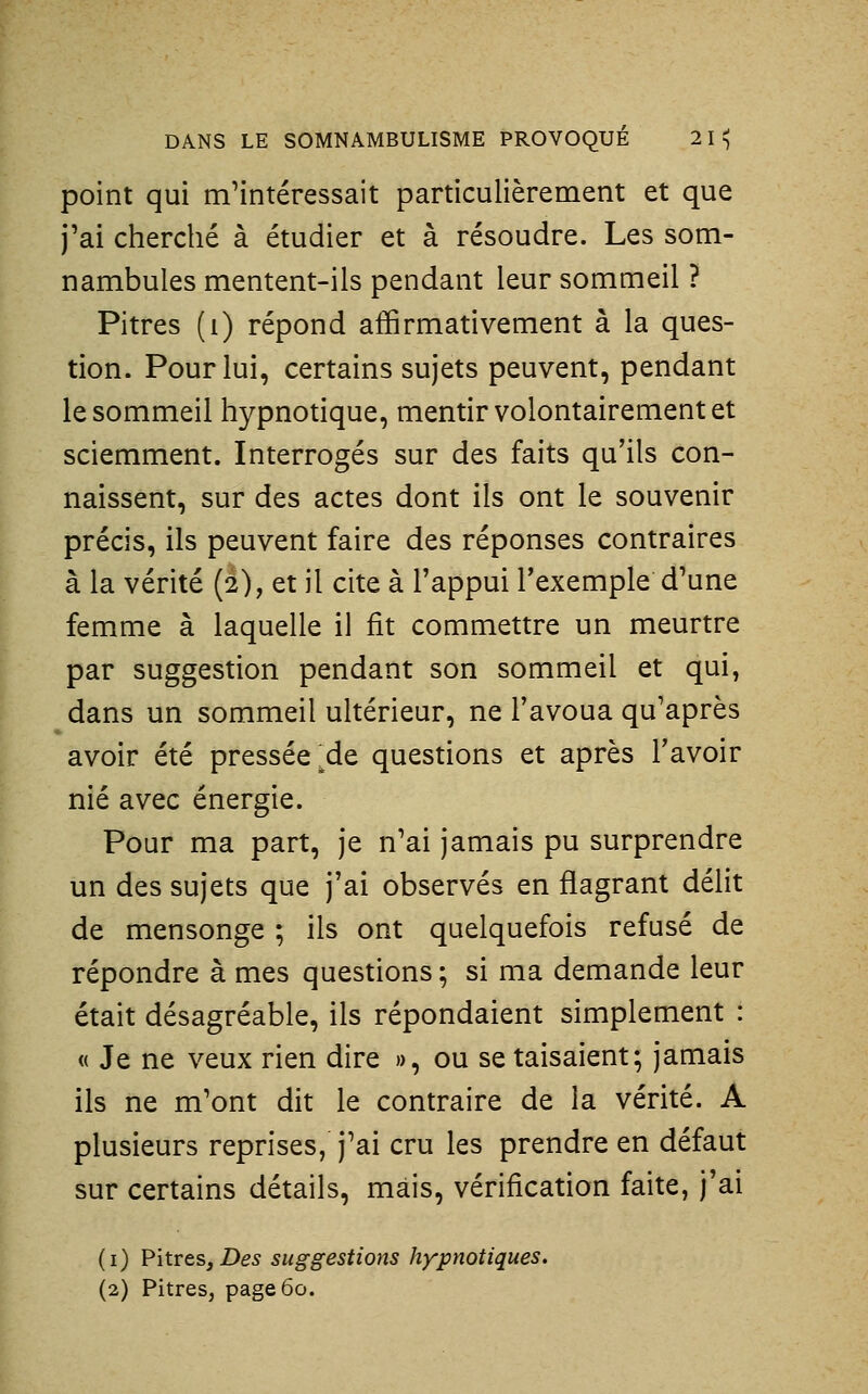 point qui m'intéressait particulièrement et que j'ai cherché à étudier et à résoudre. Les som- nambules mentent-ils pendant leur sommeil ? Pitres (i) répond affirmativement à la ques- tion. Pour lui, certains sujets peuvent, pendant le sommeil hypnotique, mentir volontairement et sciemment. Interrogés sur des faits qu'ils con- naissent, sur des actes dont ils ont le souvenir précis, ils peuvent faire des réponses contraires à la vérité (2), et il cite à l'appui l'exemple d'une femme à laquelle il fit commettre un meurtre par suggestion pendant son sommeil et qui, dans un sommeil ultérieur, ne l'avoua qu'après avoir été pressée ^de questions et après l'avoir nié avec énergie. Pour ma part, je n'ai jamais pu surprendre un des sujets que j'ai observés en flagrant délit de mensonge ; ils ont quelquefois refusé de répondre à mes questions ; si ma demande leur était désagréable, ils répondaient simplement : « Je ne veux rien dire », ou se taisaient; jamais ils ne m'ont dit le contraire de la vérité. A plusieurs reprises, j'ai cru les prendre en défaut sur certains détails, mais, vérification faite, j'ai (i) Pitres, Z)e5 suggestions hypnotiques, (2) Pitres, page 60.