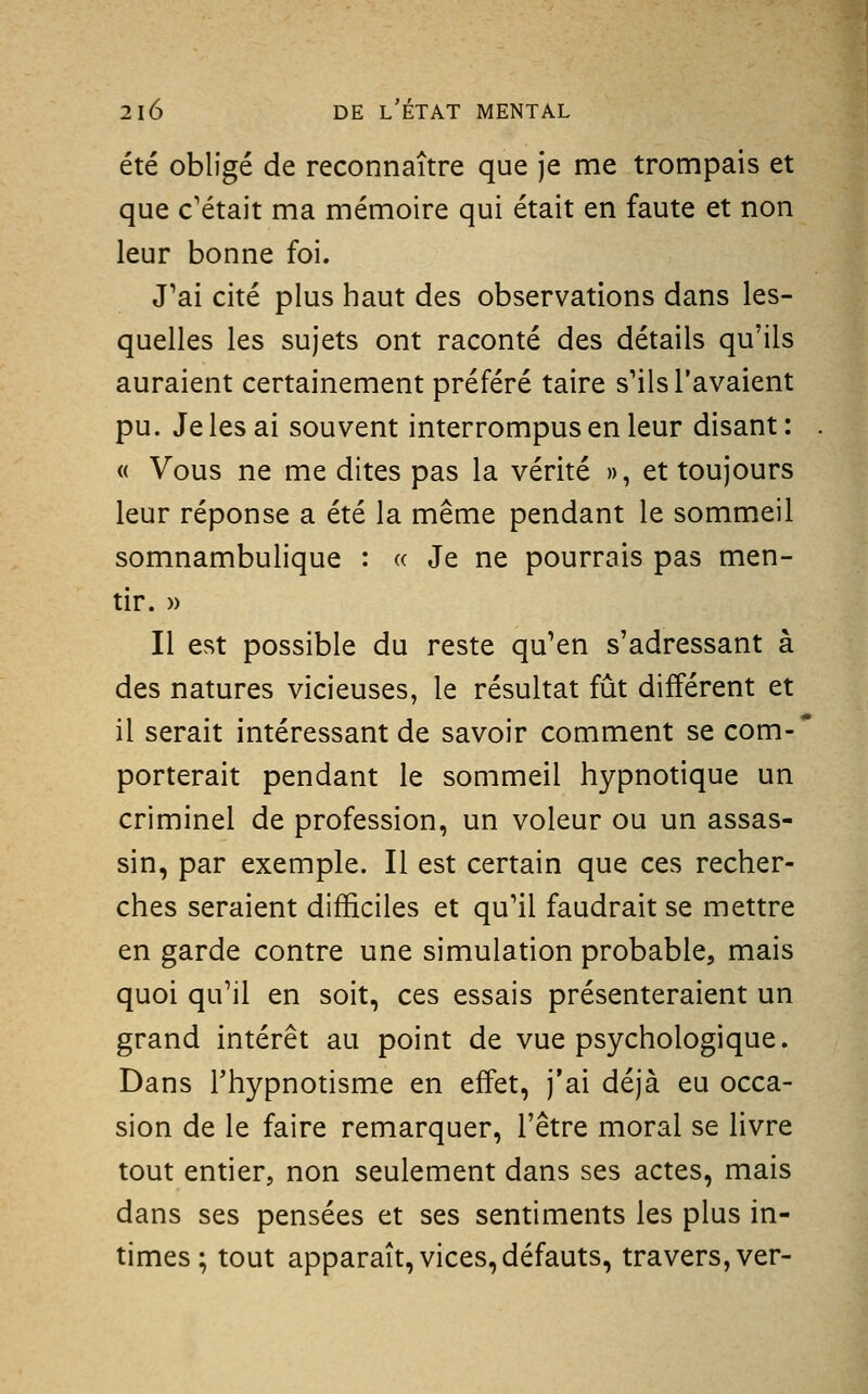 été obligé de reconnaître que je me trompais et que c'était ma mémoire qui était en faute et non leur bonne foi. J'ai cité plus haut des observations dans les- quelles les sujets ont raconté des détails qu'ils auraient certainement préféré taire s'ils l'avaient pu. Je les ai souvent interrompus en leur disant: « Vous ne me dites pas la vérité », et toujours leur réponse a été la même pendant le sommeil somnambulique : « Je ne pourrais pas men- tir. » Il est possible du reste qu'en s'adressant à des natures vicieuses, le résultat fût différent et il serait intéressant de savoir comment se com- porterait pendant le sommeil hypnotique un criminel de profession, un voleur ou un assas- sin, par exemple. Il est certain que ces recher- ches seraient difficiles et qu'il faudrait se mettre en garde contre une simulation probable, mais quoi qu'il en soit, ces essais présenteraient un grand intérêt au point de vue psychologique. Dans l'hypnotisme en effet, j'ai déjà eu occa- sion de le faire remarquer, l'être moral se livre tout entier, non seulement dans ses actes, mais dans ses pensées et ses sentiments les plus in- times ; tout apparaît, vices, défauts, travers, ver-