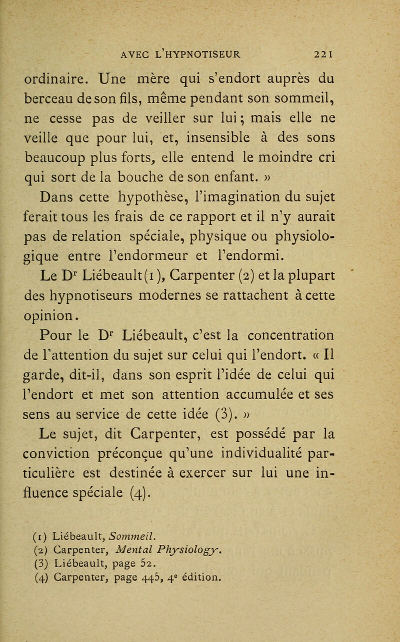 ordinaire. Une mère qui s'endort auprès du berceau de son fils, même pendant son sommeil, ne cesse pas de veiller sur lui ; mais elle ne veille que pour lui, et, insensible à des sons beaucoup plus forts, elle entend le moindre cri qui sort de la bouche de son enfant. » Dans cette hypothèse, l'imagination du sujet ferait tous les frais de ce rapport et il n'y aurait pas de relation spéciale, physique ou physiolo- gique entre Tendormeur et Tendormi. Le D'' Liébeault(i ), Garpenter (2) et la plupart des hypnotiseurs modernes se rattachent à cette opinion. Pour le D* Liébeault, c'est la concentration de l'attention du sujet sur celui qui l'endort. « Il garde, dit-il, dans son esprit l'idée de celui qui l'endort et met son attention accumulée et ses sens au service de cette idée (3). » Le sujet, dit Garpenter, est possédé par la conviction préconçue qu'une individualité par- ticulière est destinée à exercer sur lui une in- fluence spéciale (4). (i) L\éhQ3Lu\t, Sommeil. (2) Garpenter, Mental Physiology. (3) Liébeault, page 52.