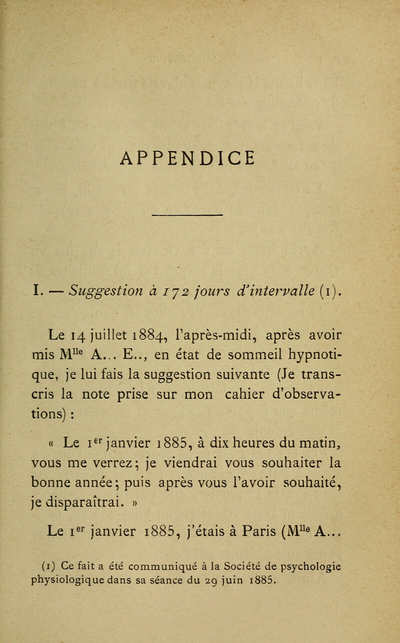 APPENDICE I. — Suggestion à ij2 jours d'intervalle (i). Le 14 juillet 1884, Taprès-midi, après avoir mis W^^ A... E.., en état de sommeil hypnoti- que, je lui fais la suggestion suivante (Je trans- cris la note prise sur mon cahier d'observa- tions) : « Le i«^ janvier i885, à dix heures du matin, vous me verrez; je viendrai vous souhaiter la bonne année; puis après vous l'avoir souhaité, je disparaîtrai. » Le i«^ janvier i885, j'étais à Paris (M« A... (i) Ce fait a été communiqué à la Société de psychologie physiologique dans sa séance du 29 juin i885.