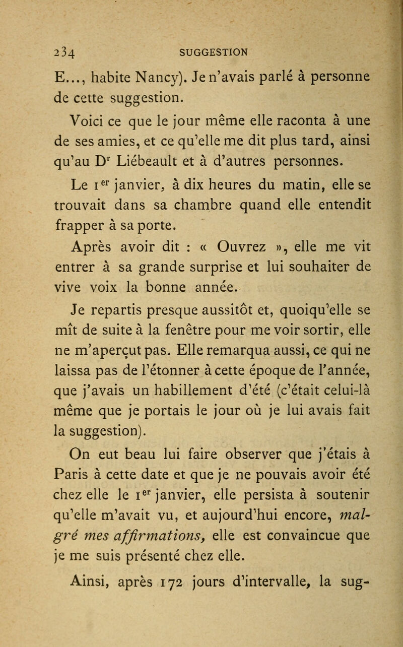 2 34 SUGGESTION E..., habite Nancy). Je n'avais parlé à personne de cette suggestion. Voici ce que le jour même elle raconta à une de ses amies, et ce qu'elle me dit plus tard, ainsi qu'au D' Liébeault et à d'autres personnes. Le i^''janvier, à dix heures du matin, elle se trouvait dans sa chambre quand elle entendit frapper à sa porte. Après avoir dit : « Ouvrez », elle me vit entrer à sa grande surprise et lui souhaiter de vive voix la bonne année. Je repartis presque aussitôt et, quoiqu'elle se mît de suite à la fenêtre pour me voir sortir, elle ne m'aperçut pas. Elle remarqua aussi, ce qui ne laissa pas de l'étonner à cette époque de Tannée, que j'avais un habillement d'été (c'était celui-là même que je portais le jour où je lui avais fait la suggestion). On eut beau lui faire observer que j'étais à Paris à cette date et que je ne pouvais avoir été chez elle le i®* janvier, elle persista à soutenir qu'elle m'avait vu, et aujourd'hui encore, mal- gré mes affirmations, elle est convaincue que je me suis présenté chez elle. Ainsi, après 172 jours d'intervalle, la sug-