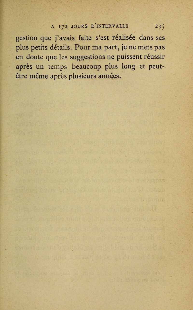 gestion que j'avais faite s'est réalisée dans ses plus petits détails. Pour ma part, je ne mets pas en doute que les suggestions ne puissent réussir après un temps beaucoup plus long et peut- être même après plusieurs années.