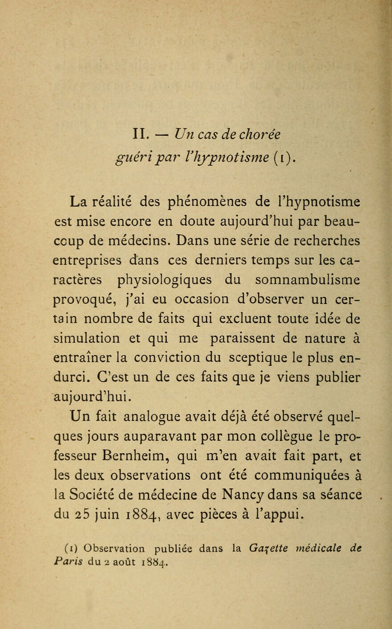 guéri par l'hypnotisme ( i ). La réalité des phénomènes de l'hypnotisme est mise encore en doute aujourd'hui par beau- coup de médecins. Dans une série de recherches entreprises dans ces derniers temps sur les ca- ractères physiologiques du somnambulisme provoqué, j'ai eu occasion d'observer un cer- tain nombre de faits qui excluent toute idée de simulation et qui me paraissent de nature à entraîner la conviction du sceptique le plus en- durci. C'est un de ces faits que je viens publier aujourd'hui. Un fait analogue avait déjà été observé quel- ques jours auparavant par mon collègue le pro- fesseur Bernheim, qui m'en avait fait part, et les deux observations ont été communiquées à la Société de médecine de Nancy dans sa séance du 25 juin 1884, avec pièces à l'appui. (1) Observation publiée dans la Galette médicale de Paris du 2 août i8b4.