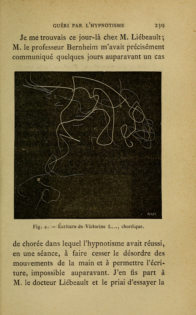 Je me trouvais ce jour-là chez M. Liébeault ; M. le professeur Bernheim m'avait précisément communiqué quelques jours auparavant un cas Fig. 4. — Écriture de Victorine L..., choréique. de chorée dans lequel l'hypnotisme avait réussi, en une séance, à faire cesser le désordre des mouvements de la main et à permettre l'écri- ture, impossible auparavant. J'en fis part à M. le docteur Liébeault et le priai d'essayer la