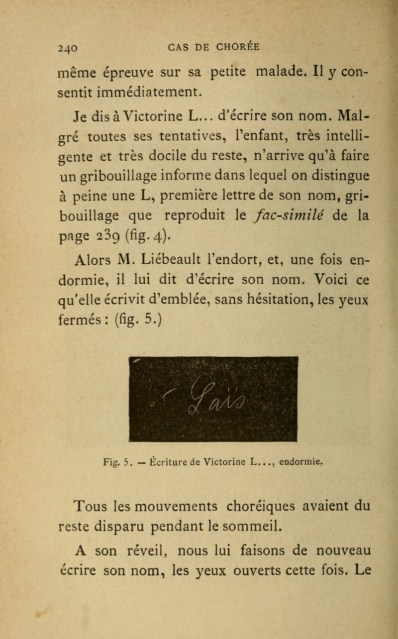 même épreuve sur sa petite malade. Il y con- sentit immédiatement. Je disàVictorine L... d'écrire son nom. Mal- gré toutes ses tentatives, Tenfant, très intelli- gente et très docile du reste, n'arrive qu'à faire un gribouillage informe dans lequel on distingue à peine une L, première lettre de son nom, gri- bouillage que reproduit le fac-similé de la page 239 (fig. 4). Alors M. Liébeault l'endort, et, une fois en- dormie, il lui dit d'écrire son nom. Voici ce qu'elle écrivit d'emblée, sans hésitation, les yeux fermés: (fig. 5.) Fig. 5. — Écriture de Victorine L..., endormie. Tous les mouvements choréiques avaient du reste disparu pendant le sommeil. A son réveil, nous lui faisons de nouveau écrire son nom, les yeux ouverts cette fois. Le