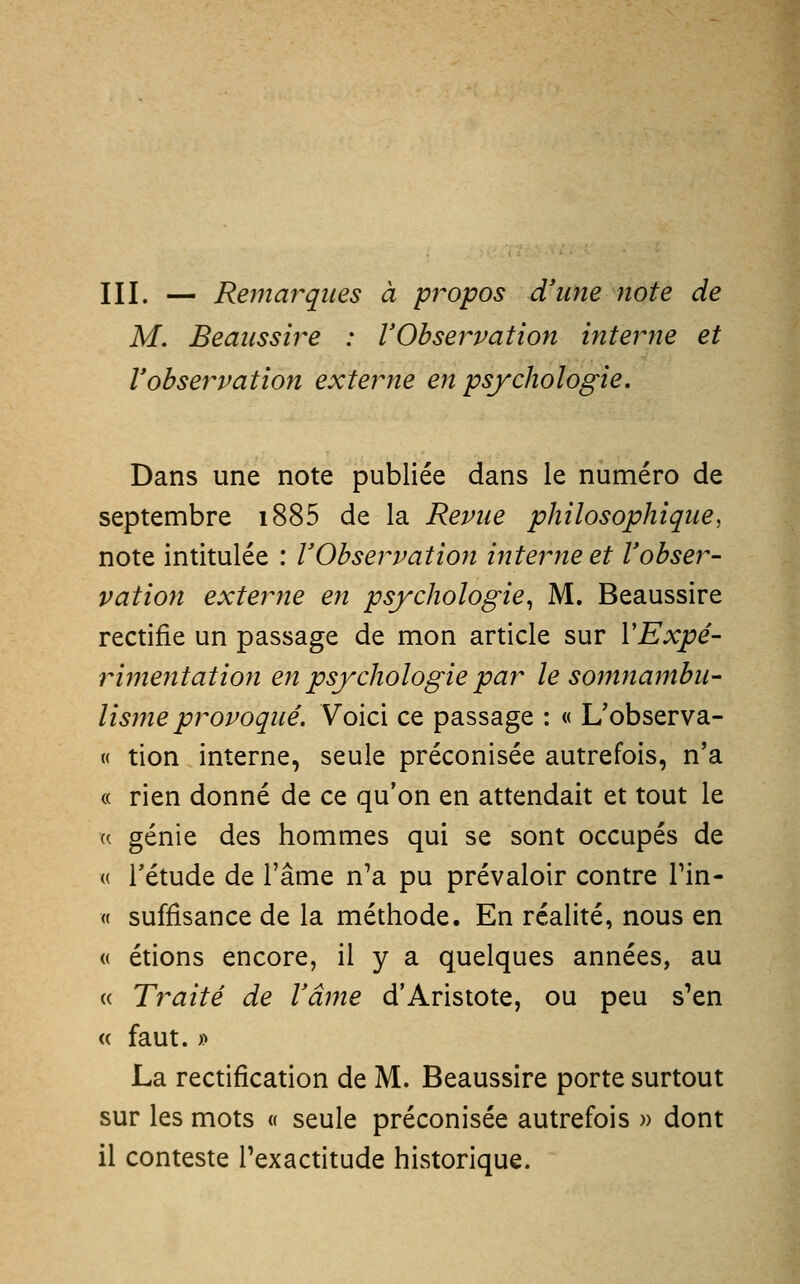 III. — Rei7iarqîies à propos d'une note de M. Beaiissire : VObservation interne et lobservation externe en psychologie. Dans une note publiée dans le numéro de septembre i885 de la Revue philosophique, note intitulée : VObservation interne et l'obser- vation exterme en psychologie^ M. Beaussire rectifie un passage de mon article sur VExpé- rimentation en psychologie par le somriambu- Usine provoqué. Voici ce passage : « Uobserva- « tion interne, seule préconisée autrefois, n'a « rien donné de ce qu'on en attendait et tout le (( génie des hommes qui se sont occupés de (( l'étude de l'âme n'a pu prévaloir contre Tin- « suffisance de la méthode. En réalité, nous en « étions encore, il y a quelques années, au « Traité de Vâme d'Aristote, ou peu s'en « faut. » La rectification de M. Beaussire porte surtout sur les mots « seule préconisée autrefois « dont il conteste l'exactitude historique.