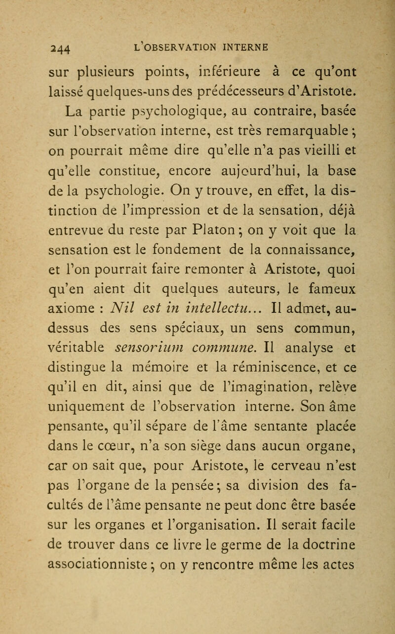 sur plusieurs points, inférieure à ce qu*ont laissé quelques-uns des prédécesseurs d'Aristole. La partie psychologique, au contraire, basée sur l'observation interne, est très remarquable ; on pourrait même dire qu'elle n'a pas vieilli et qu'elle constitue, encore aujourd'hui, la base de la psychologie. On y trouve, en effet, la dis- tinction de l'impression et de la sensation, déjà entrevue du reste par Platon *, on y voit que la sensation est le fondement de la connaissance, et Ton pourrait faire remonter à Aristote, quoi qu'en aient dit quelques auteurs, le fameux axiome : Nil est ifi intellectu... Il admet, au- dessus des sens spéciaux, un sens commun, véritable sensoriiim co?nmune. Il analyse et distingue la mémoire et la réminiscence, et ce qu'il en dit, ainsi que de l'imagination, relève uniquement de l'observation interne. Son âme pensante, qu'il sépare de l'âme sentante placée dans le cœur, n'a son siège dans aucun organe, car on sait que, pour Aristote, le cerveau n'est pas l'organe de la pensée; sa division des fa- cultés de l'âme pensante ne peut donc être basée sur les organes et l'organisation. Il serait facile de trouver dans ce livre le germe de la doctrine associationniste ; on y rencontre même les actes