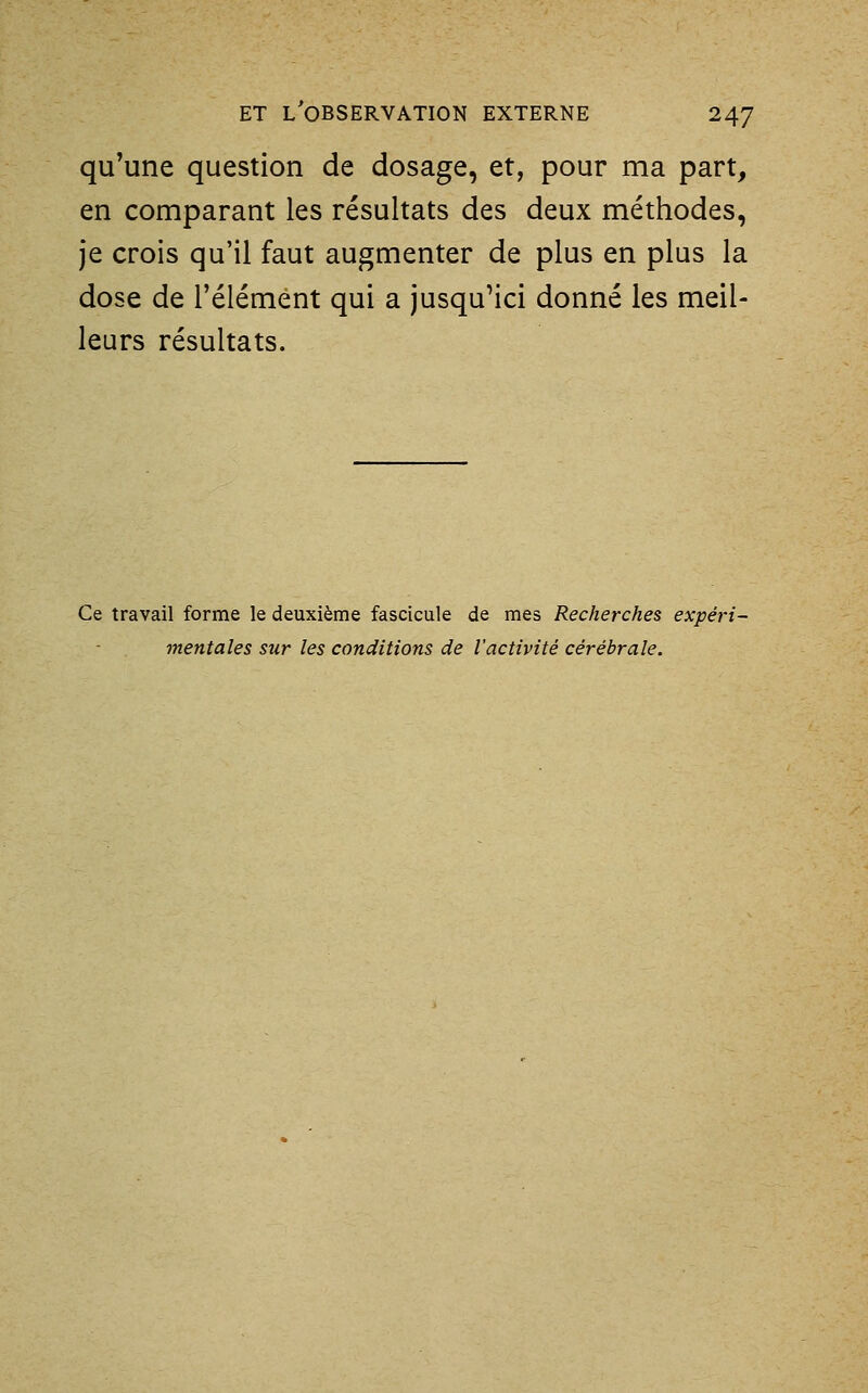 qu'une question de dosage, et, pour ma part, en comparant les résultats des deux méthodes, je crois qu'il faut augmenter de plus en plus la dose de l'élément qui a jusqu'ici donné les meil- leurs résultats. Ce travail forme le deuxième fascicule de mes Recherches expéri- mentales sur les conditions de l'activité cérébrale.