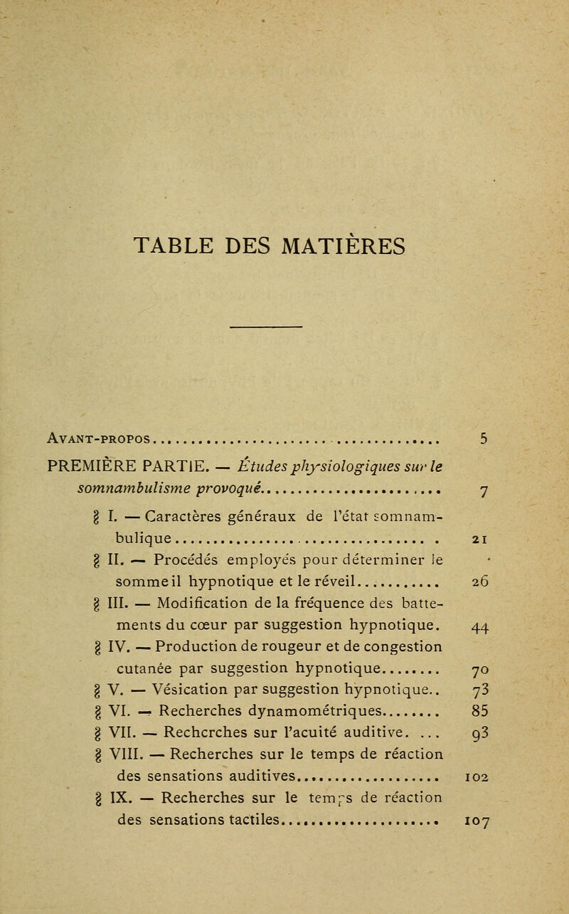 TABLE DES MATIÈRES Avant-propos 5 PREMIÈRE PARTIE. — Études physiologiques sur le somnambulisme provoqué 7 § I. — Caractères généraux de l'étar somnam- bulique 21 g II. — Procédés employés pour déterminer le somme il hypnotique et le réveil 26 § III. — Modification de la fréquence des batte- ments du cœur par suggestion hypnotique. 44 § IV. — Production de rougeur et de congestion cutanée par suggestion hypnotique 70 § V. — Vésication par suggestion hypnotique.. 73 g VI. -? Recherches dynamométriques 85 § VII. — Recherches sur l'acuité auditive, ... g3 g VIII. — Recherches sur le temps de réaction des sensations auditives 102 g IX. — Recherches sur le tem^^s de réaction des sensations tactiles. 107