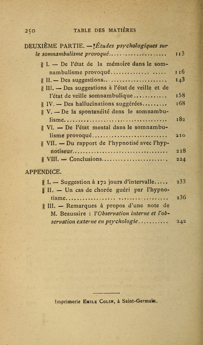 DEUXIÈME PARTIE. —^Études psychologiques sur le somnambulisme provoqué 113 § I. — De l'état de la mémoire dans le som- nambulisme provoqué 116 g II. — Des suggestions.. 143 § Iir. — Des suggestions à l'état de veille et de l'état de veille somnambulique 158 g IV. — Des hallucinations suggérées 168 § V. — De la spontanéité dans le somnambu- lisme 182 § VI. — De l'état mental dans le somnambu- lisme provoqué 210 g VII. —Du rapport de l'hypnotisé avec l'hyp- notiseur 218 § VIII. — Conclusions 224 APPENDICE. g I. — Suggestion à 172 jours d'intervalle 233 g II. — Un cas de chorée guéri par l'hypno- tisme 236 § III. — Remarques à propos d'une note de M. Beaussire : l'Observation interne et l'ob' servation externe en psychologie 242 Imprimerie Emile Coun, à Saint-Germain.