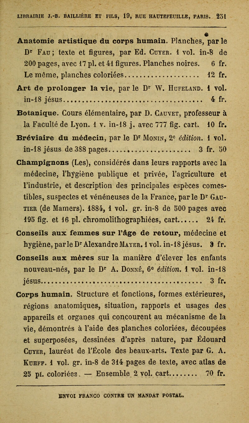 Anatomie artistique du corps humain. Planches, par le D' Fau ; texte et figures, par Ed. Cdyer. 1 vol. in-8 de 200 pages, avec 17 pi. et 41 figures. Planches noires. 6 fr. Le même, planches coloriées 12 fr. Art de prolonger la vie, par le D'^ W. Hofeland. 1 vol. in-18 Jésus 4 fr. Botanique. Cours élémentaire, par D. Cauvet, professeur à la Faculté de Lyon. 1 v. in-18 j. avec 777 fig. cart. 10 fr. Bréviaire du médecin, par le D' Monin, 2® édition. 1 vol. in-18 Jésus de 388 pages 3 fr. SO Champignons (Les), considérés dans leurs rapports avec la médecine, l'hygiène publique et privée, l'agriculture et l'industrie, et description des principales espèces comes- tibles, suspectes et vénéneuses de la France, par le D'^ Gau- tier (de Mamers). 1884, 1 vol. gr. in-8 de 500 pages avec 193 fig. et 16 pi. chromolithographiées, cart 24 fr. Conseils aux femmes sur Tâge de retour, médecine et hygiène, parle D'^AlexandreMayer. 1 vol. in-18jésus. 9 fr. Conseils aux mères sur la manière d'élever les enfants nouveau-nés, par le D'^ A. Donné, 6® édition. 1 vol. in-18 Jésus 3 fr. Corps humain. Structure et fonctions, formes extérieures, régions anatomiques, situation, rapports et usages des appareils et organes qui concourent au mécanisme de la vie, démontrés à l'aide des planches coloriées, découpées et superposées, dessinées d'après nature, par Edouard CuYER, lauréat de l'École des beaux-arts. Texte par G. A. KuHFF. 1 vol. gr. in-8 de 314 pages de texte, avec atlas de 2S pi. coloriées, — Ensemble, 2 voL cart 70 fr.