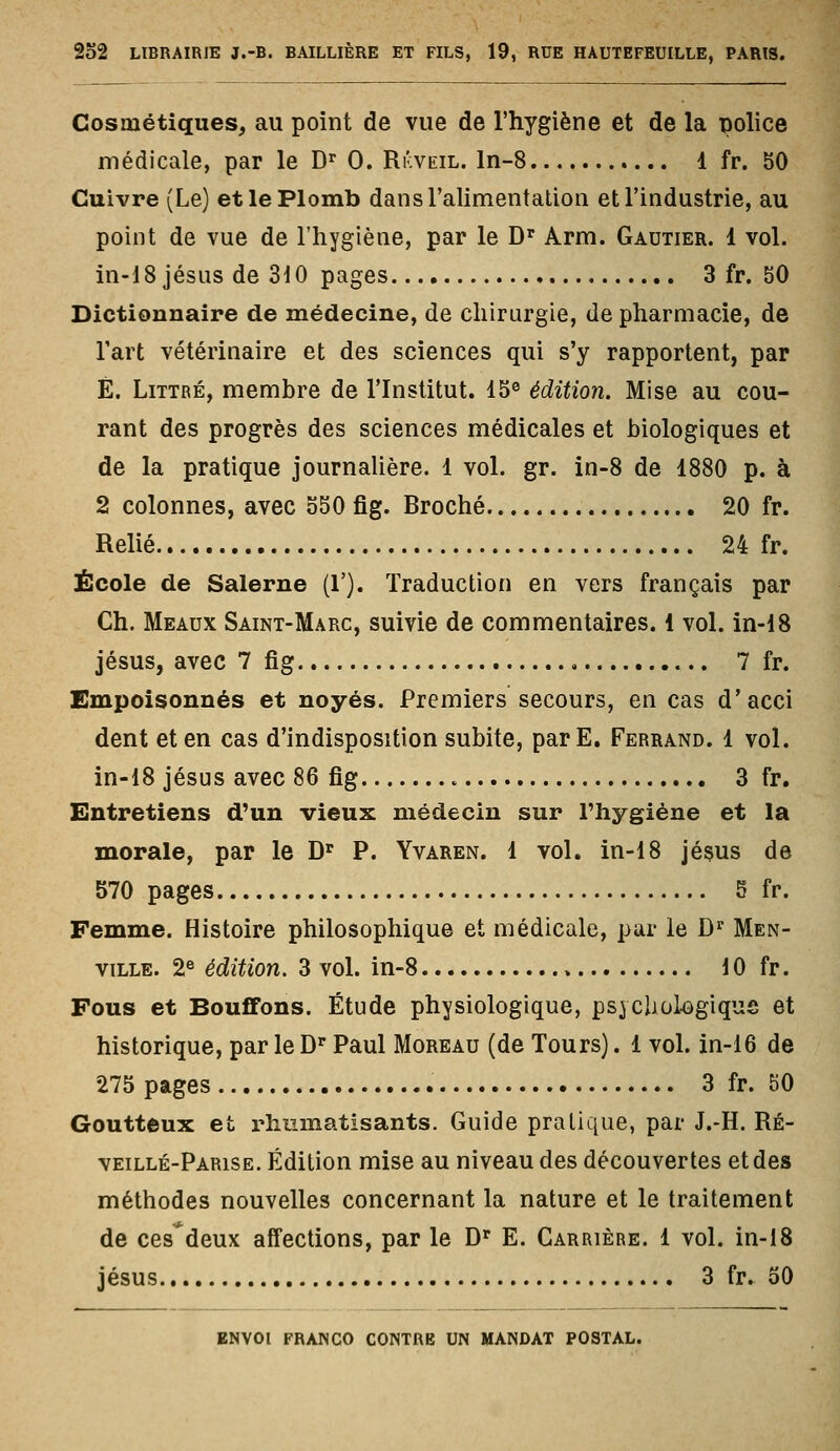 Cosmétiques, au point de vue de l'hygiène et de la police médicale, par le D^ 0. Rkveil. ln-8 1 fr. 50 Cuivre (Le) et le Plomb dans l'alimentation et l'industrie, au point de vue de l'hygiène, par le D^ Arm. Gautier. 1 vol. in-18 Jésus de 310 pages 3 fr. 50 Dictionnaire de médecine, de chirurgie, de pharmacie, de l'art vétérinaire et des sciences qui s'y rapportent, par É. LiTTRÉ, membre de l'Institut. 15® édition. Mise au cou- rant des progrès des sciences médicales et biologiques et de la pratique journalière. 1 vol. gr. in-8 de 1880 p. à 2 colonnes, avec 550 fig. Broché 20 fr. Relié 24 fr. École de Salerne (1'). Traduction en vers français par Ch. Meaux Saint-Marc, suivie de commentaires. 1 vol. in-18 Jésus, avec 7 fig , 7 fr. Empoisonnés et noyés. Premiers secours, en cas d'acci dent et en cas d'indisposition subite, parE. Ferrand. 1 vol. in-18 Jésus avec 86 fig 3 fr. Entretiens d'un vieux médecin sur l'hygiène et la morale, par le D'^ P. Yvaren. 1 vol. in-18 jé§us de 570 pages 5 fr. Femme. Histoire philosophique et médicale, par le D^ Men- viLLE. 2« édition, 3 vol. in-8 10 fr. Fous et Bou£fons. Étude physiologique, psycliokgiqus et historique, par le D'Paul Moreau (de Tours). 1 vol. in-16 de 275 pages 3 fr. 50 Goutteux et rhumatisants. Guide pratique, par J.-H. Ré- veillé-Parise. Édition mise au niveau des découvertes et des méthodes nouvelles concernant la nature et le traitement de ces^deux affections, par le D'' E. Carrière. 1 vol. in-18 Jésus 3 fr. 50