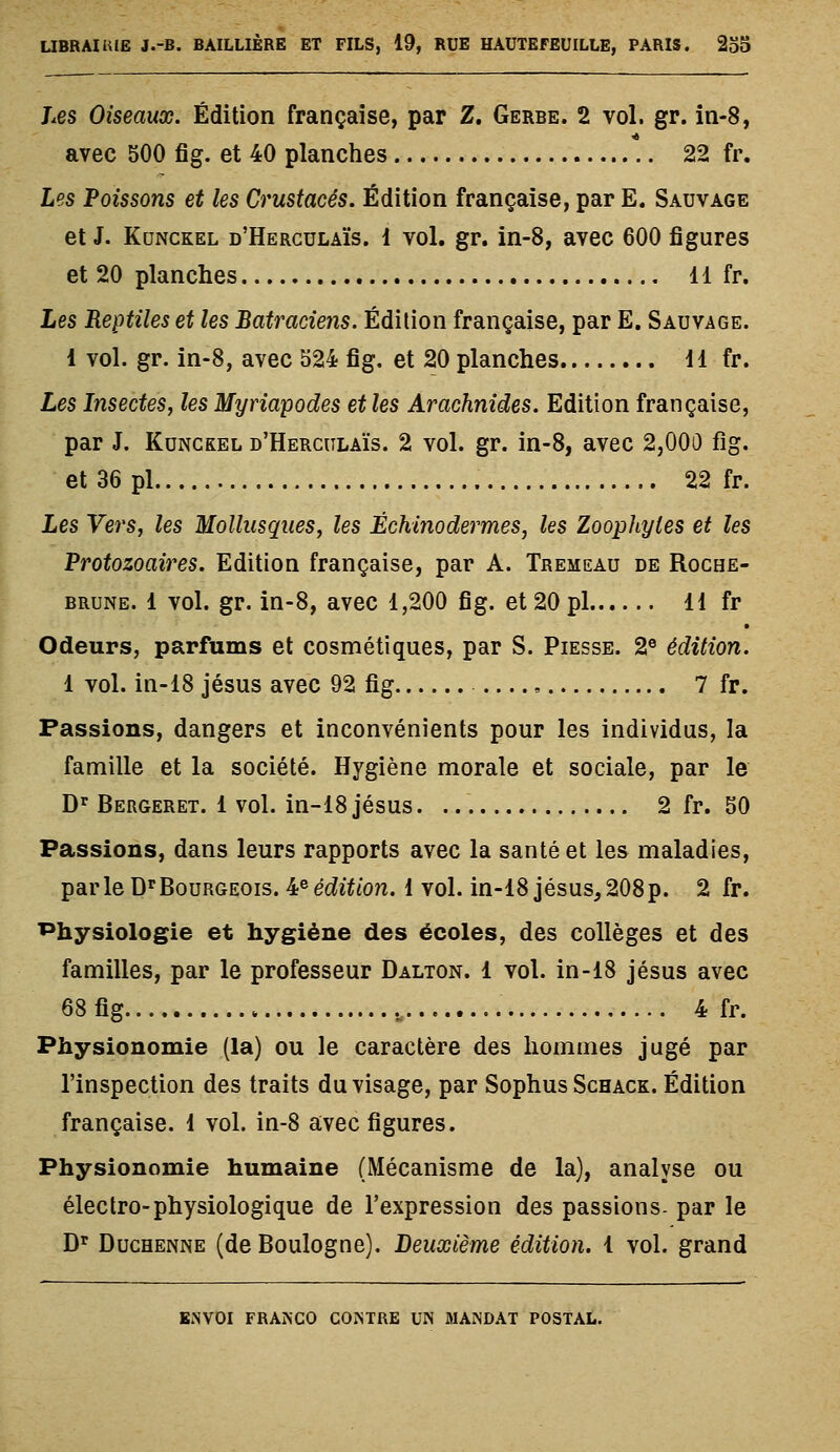 Les Oiseaux. Édition française, par Z. Gerbe. 2 vol. gr. in-8, avec 500 fig. et 40 planches \. 22 fr. Les Poissons et les Crustacés. Édition française, par E. Sauvage et J. KuNCKEL d'Herculaïs. 1 vol. gr. in-8, avec 600 figures et 20 planches 11 fr. Les Reptiles et les Batraciens. Édition française, par E. Sauvage. 1 vol. gr. in-8, avec 524 fig. et 20 planches 11 fr. Les Insectes, les Myriapodes et les Arachnides. Edition française, par J. KuNCKEL d'Herculaïs. 2 vol. gr. in-8, avec 2,000 fig. et 36 pi 22 fr. Les Vers, les Mollusques, les Échinodermes, les Zoophyles et les Protozoaires. Edition française, par A. Tremeau de Roche- brune. 1 vol. gr. in-8, avec 1,200 fig. et 20 pi 11 fr Odeurs, parfums et cosmétiques, par S. Piesse. 2® édition. 1 vol. in-18 Jésus avec 92 fig , 7 fr. Passions, dangers et inconvénients pour les individus, la famille et la société. Hygiène morale et sociale, par le D'^ Bergeret. 1 vol. in-18 Jésus. 2 fr. 50 Fassions, dans leurs rapports avec la santé et les maladies, parle D^'Bourgeois. ^^édition. 1 vol. in-18 jésus^208p. 2 fr. Physiologie et hygiène des écoles, des collèges et des familles, par le professeur Dalton. 1 vol. in-18 jésus avec 68 fig .„ 4 fr. Physionomie (la) ou le caractère des hommes jugé par l'inspection des traits du visage, par Sophus Schack. Édition française. 1 vol. in-8 avec figures. Physionomie humaine (Mécanisme de la), analyse ou électro-physiologique de l'expression des passions- par le D'^ Duchenne (de Boulogne). Deuxième édition. 1 vol. grand