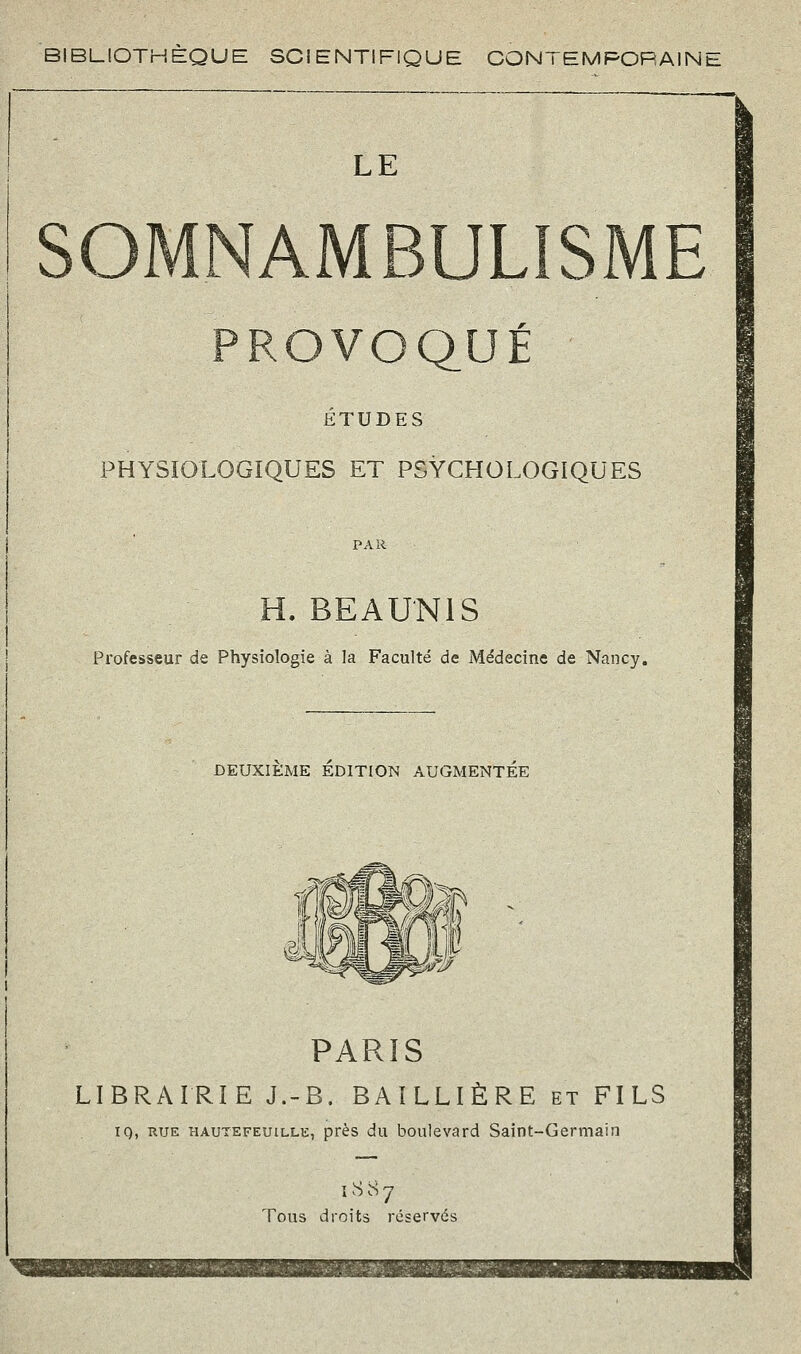 BIBLIOTHÈQUE SCIENTIFIQUE CONTEMPORAINE LE SOMNAMBULISME PROVOQUÉ ÉTUDES PHYSIOLOGIQUES ET PSYCHOLOGIQUES PAR H. BEA UNI S Professeur de Physiologie à la Faculté de Médecine de Nancy, DEUXIEME EDITION AUGMENTEE PARIS LIBRAIRIE J.-B. BAILLIÈRE et FILS iq, RUE HAUTEFEuiLLE, près du bouIevard Saint-Germain 1887 Tous droits réservés