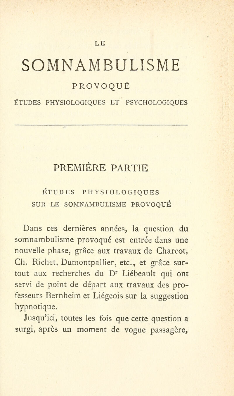 SOMNAMBULISME PROVOQUÉ ÉTUDES PHYSIOLOGIQUES ET PSYCHOLOGIQUES PREMIERE PARTIE ÉTUDES PHYSIOLOGIQUES SUR LE SOMNAMBULISME PROVOQUÉ Dans ces dernières années, la question du somnambulisme provoqué est entrée dans une nouvelle phase, grâce aux travaux de Gharcot, Gh. Richet, Dumontpallier, etc., et grâce sur- tout aux recherches du D'* Liébeault qui ont servi de point de départ aux travaux des pro- fesseurs Bernheim et Liégeois sur la suggestion hypnotique. Jusqu'ici, toutes les fois que cette question a surgi, après un moment de vogue passagère.