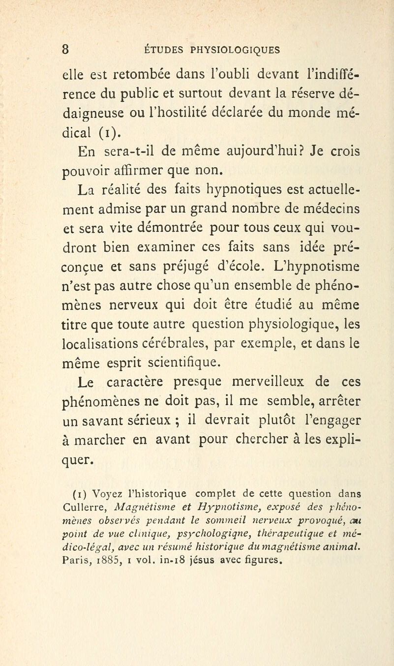 elle est retombée dans l'oubli devant l'indiffé- rence du public et surtout devant la réserve dé- daigneuse ou l'hostilité déclarée du monde mé- dical (i). En sera-t-il de même aujourd'hui? Je crois pouvoir affirmer que non. La réalité des faits hypnotiques est actuelle- ment admise par un grand nombre de médecins et sera vite démontrée pour tous ceux qui vou- dront bien examiner ces faits sans idée pré- conçue et sans préjugé d'école. L'hypnotisme n'est pas autre chose qu'un ensemble de phéno- mènes nerveux qui doit être étudié au même titre que toute autre question physiologique, les localisations cérébrales, par exemple, et dans le même esprit scientifique. Le caractère presque merveilleux de ces phénomènes ne doit pas, il me semble, arrêter un savant sérieux ; il devrait plutôt l'engager à marcher en avant pour chercher à les expli- quer. (i) Voyez l'historique complet de cette question dans Cullerre, Magnétisme et Hypnotisme, exposé des phéno- mènes observés pendant le sommeil nerveux provoqué, au point de vue clinique, psychologiqne, thérapeutique et mé- dico-légal, avec un résumé historique du magnétisme animal. Paris, i885, i vol. in-iS jésus avec figures.