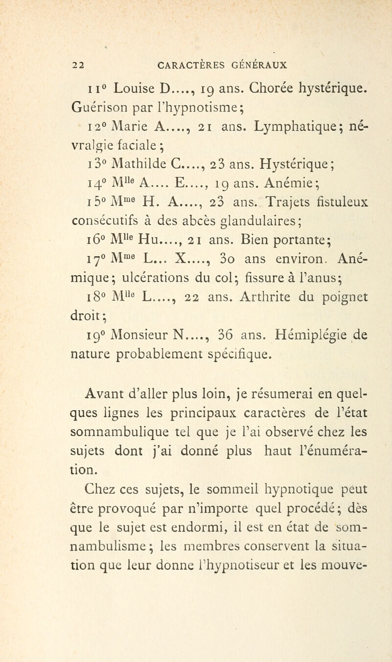 ii<^ Louise D...., 19 ans. Ghorée hystérique. Guérison par l'hypnotisme; 12° Marie A...., 21 ans. Lymphatique; né- vralgie faciale ; i3° Mathilde G...., 23 ans. Hystérique; 14*' M^ A.... E...., ig ans. Anémie; j5oj\|me II A...., 23 ans. Trajets fistuleux consécutifs à des abcès glandulaires; j5o ]\/[He Hu...., 21 ans. Bien portante; jyo ]y[me L... X...., 3o ans environ. Ané- mique; ulcérations du col; fissure à Tanus; jgo jviiie L...., 22 ans. Arthrite du poignet droit ; 190 Monsieur N...., 36 ans. Hémiplégie de nature probablement spécifique. Avant d'aller plus loin, je résumerai en quel- ques lignes les principaux caractères de Tétat somnambulique tel que je Tai observé chez les sujets dont j'ai donné plus haut Ténuméra- tion. Ghez ces sujets, le sommeil hypnotique peut être provoqué par n^importe quel procédé; dès que le sujet est endormi, il est en état de som- nambulisme ; les membres conservent la situa- tion que leur donne Thypnotiseur et les mouve-