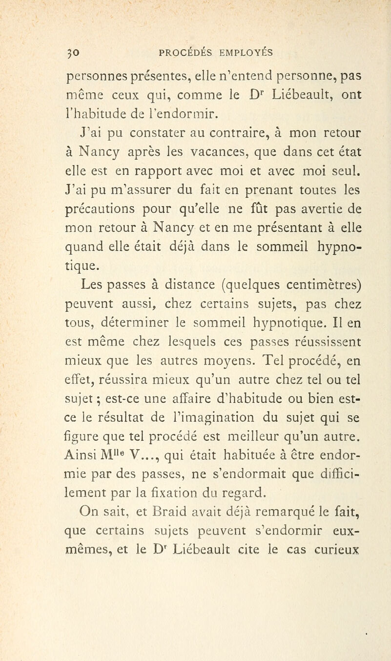 personnes présentes, elle n^entend personne, pas même ceux qui, comme le D^ Liébeault, ont l'habitude de l'endormir. J'ai pu constater au contraire, à mon retour à Nancy après les vacances, que dans cet état elle est en rapport avec moi et avec moi seul. J'ai pu m'assurer du fait en prenant toutes les précautions pour qu'elle ne fût pas avertie de mon retour à Nancy et en me présentant à elle quand elle était déjà dans le sommeil hypno- tique. Les passes à distance (quelques centimètres) peuvent aussi, chez certains sujets, pas chez tous, déterminer le sommeil hypnotique. Il en est même chez lesquels ces passes réussissent mieux que les autres moyens. Tel procédé, en effet, réussira mieux qu'un autre chez tel ou tel sujet ; est-ce une affaire d'habitude ou bien est- ce le résultat de Timagination du sujet qui se figure que tel procédé est meilleur qu'un autre. Ainsi M^'*^ V..., qui était habituée à être endor- mie par des passes, ne s'endormait que diffici- lement par la fixation du regard. On sait, et Braid avait déjà remarqué le fait, que certains sujets peuvent s'endormir eux- mêmes, et le D' Liébeault cite le cas curieux