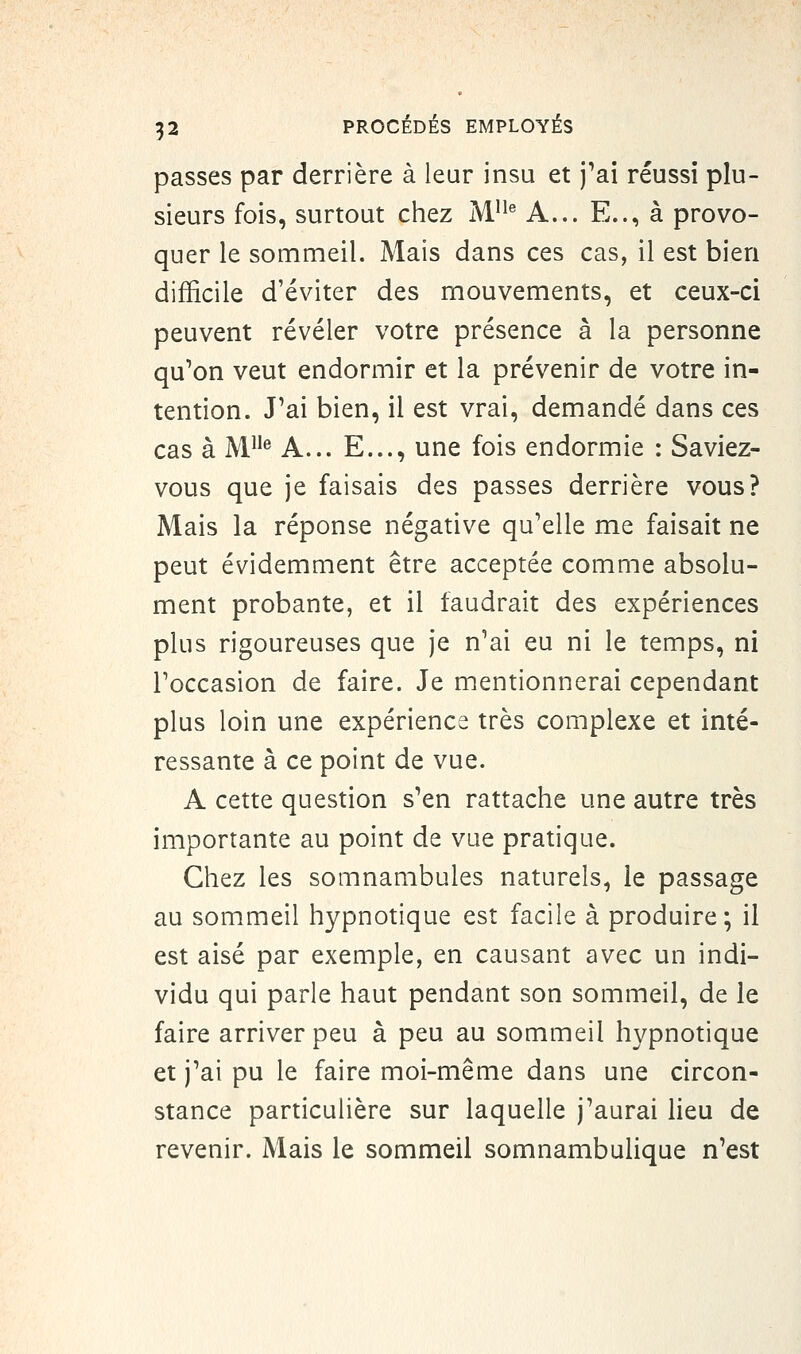 passes par derrière à leur insu et j^ai réussi plu- sieurs fois, surtout chez M}^^ A... E.., à provo- quer le sommeil. Mais dans ces cas, il est bien difficile d'éviter des mouvements, et ceux-ci peuvent révéler votre présence à la personne qu'on veut endormir et la prévenir de votre in- tention. J'ai bien, il est vrai, demandé dans ces cas à M® A... E..., une fois endormie : Saviez- vous que je faisais des passes derrière vous? Mais la réponse négative qu'elle me faisait ne peut évidemment être acceptée comme absolu- ment probante, et il faudrait des expériences plus rigoureuses que je n'ai eu ni le temps, ni l'occasion de faire. Je mentionnerai cependant plus loin une expérience très complexe et inté- ressante à ce point de vue. A cette question s'en rattache une autre très importante au point de vue pratique. Chez les somnambules naturels, le passage au sommeil hypnotique est facile à produire; il est aisé par exemple, en causant avec un indi- vidu qui parle haut pendant son sommeil, de le faire arriver peu à peu au sommeil hypnotique et j'ai pu le faire moi-même dans une circon- stance particulière sur laquelle j'aurai lieu de revenir. Mais le sommeil somnambulique n'est