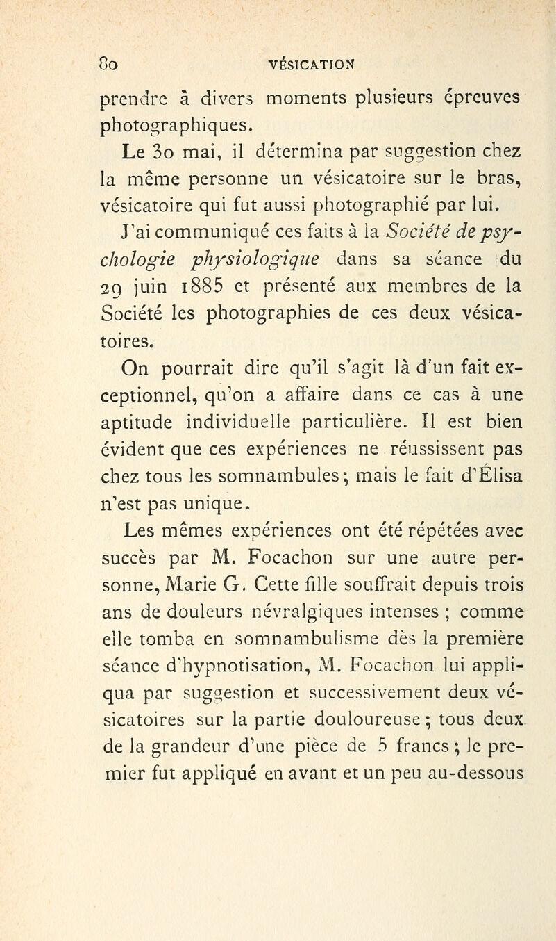 prendre à divers moments plusieurs épreuves photographiques. Le 3o mai, il détermina par suggestion chez la même personne un vésicatoire sur le bras, vésicatoire qui fut aussi photographié par lui. J'ai communiqué ces faits à la Société de psy- chologie physiologique dans sa séance du 2g juin i885 et présenté aux membres de la Société les photographies de ces deux vésica- toires. On pourrait dire qu'il s'agit là d'un fait ex- ceptionnel, qu^on a affaire dans ce cas à une aptitude individuelle particulière. Il est bien évident que ces expériences ne réussissent pas chez tous les somnambules; mais le fait d'Elisa n'est pas unique. Les mêmes expériences ont été répétées avec succès par M. Focachon sur une autre per- sonne, Marie G. Cette fille souffrait depuis trois ans de douleurs névralgiques intenses ; comme elle tomba en somnambulisme dès la première séance d'hypnotisation, M. Focachon lui appli- qua par suggestion et successivement deux vé- sicatoires sur la partie douloureuse ; tous deux de la grandeur d'une pièce de 5 francs ; le pre- mier fut appliqué en avant et un peu au-dessous