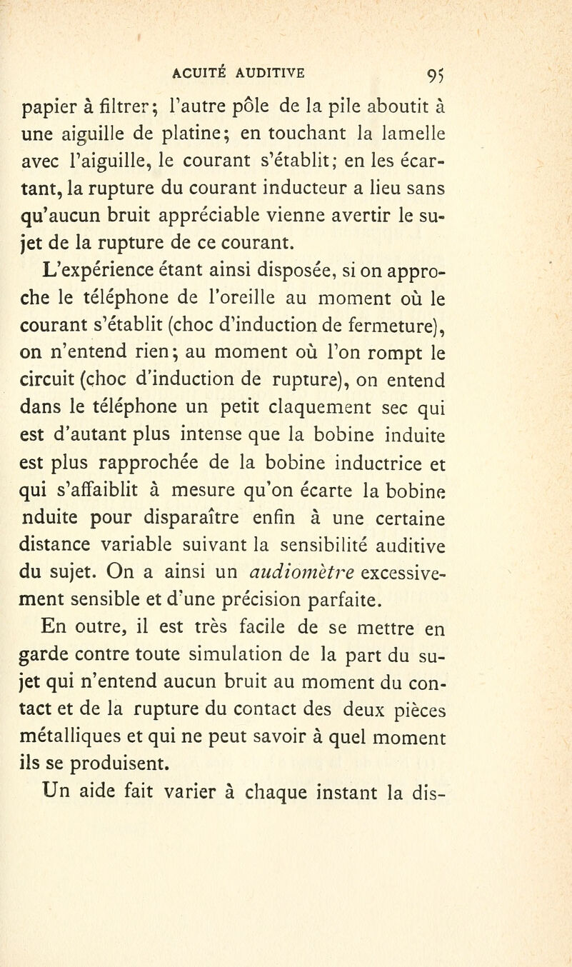 papier à filtrer; l'autre pôle de la pile aboutit à une aiguille de platine; en touchant la lamelle avec l'aiguille, le courant s'établit; en les écar- tant, la rupture du courant inducteur a lieu sans qu'aucun bruit appréciable vienne avertir le su- jet de la rupture de ce courant. L'expérience étant ainsi disposée, si on appro- che le téléphone de l'oreille au moment où le courant s'établit (choc d'induction de fermeture), on n'entend rien; au moment où l'on rompt le circuit (choc d'induction de rupture), on entend dans le téléphone un petit claquement sec qui est d'autant plus intense que la bobine induite est plus rapprochée de la bobine inductrice et qui s'affaiblit à mesure qu'on écarte la bobine nduite pour disparaître enfin à une certaine distance variable suivant la sensibilité auditive du sujet. On a ainsi un audiomètre excessive- ment sensible et d'une précision parfaite. En outre, il est très facile de se mettre en garde contre toute simulation de la part du su- jet qui n'entend aucun bruit au moment du con- tact et de la rupture du contact des deux pièces métalliques et qui ne peut savoir à quel moment ils se produisent. Un aide fait varier à chaque instant la dis-