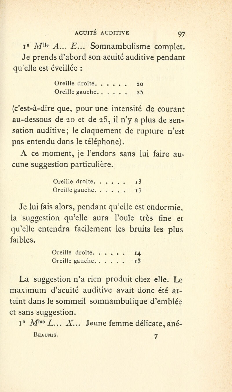 jo jyfiie ^^^ ^ _ Somnambulisme complet. Je prends d'abord son acuité auditive pendant qu'elle est éveillée : Oreille droite 20 Oreille gauche 25 (c'est-à-dire que, pour une intensité de courant au-dessous de 20 et de 25, il n'y a plus de sen- sation auditive ; le claquement de rupture n'est pas entendu dans le téléphone). A ce moment, je Tendors sans lui faire au- cune suggestion particulière. Oreille droite , i3 Oreille gauche i3 Je lui fais alors, pendant qu'elle est endormie, la suggestion qu'elle aura Touïe très fine et qu'elle entendra facilement les bruits les plus faibles. Oreille droite 14 Oreille gauche i3 La suggestion n'a rien produit chez elle. Le maximum d'acuité auditive avait donc été at- teint dans le sommeil somnambulique d'emblée et sans suggestion. jo M™®iL... X... Jeune femme délicate, ané- Beaunis. 7