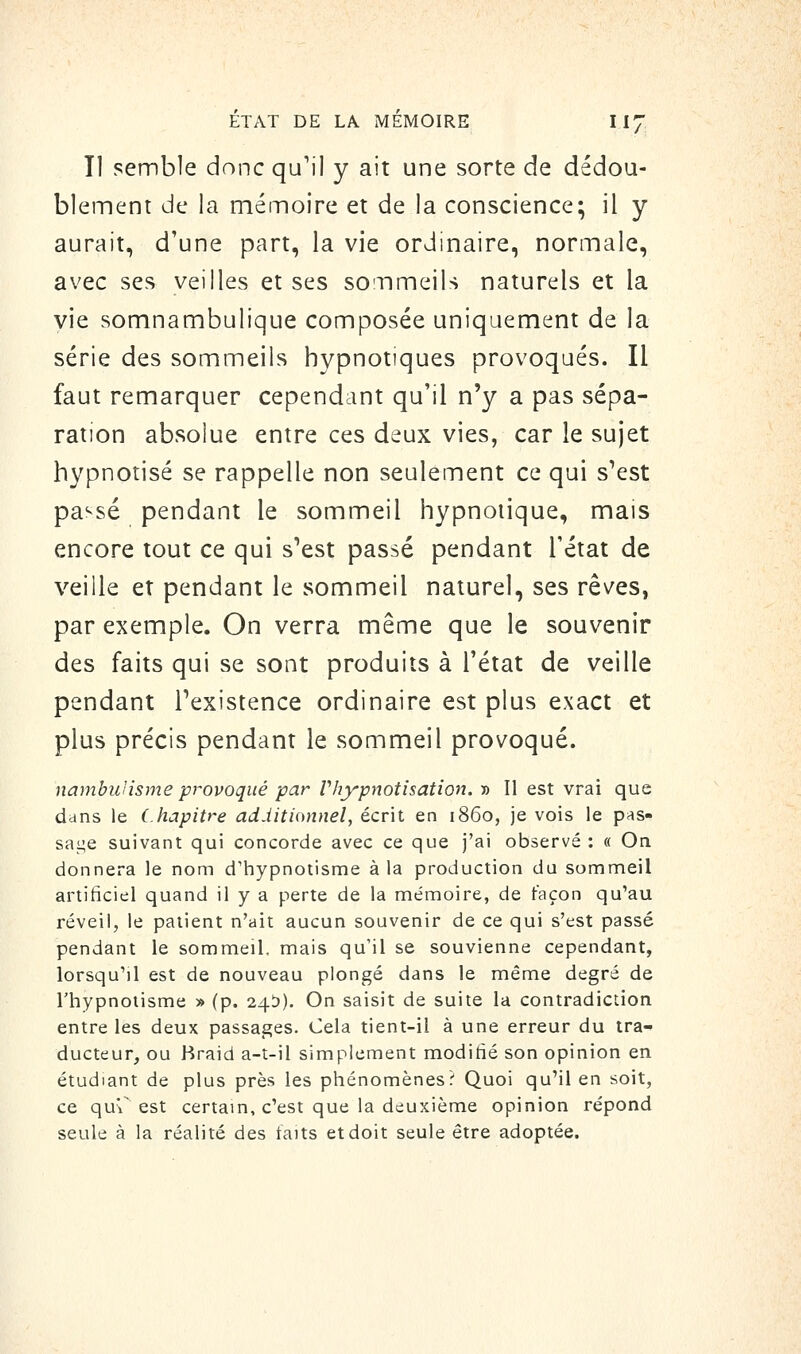 Il semble donc qu'il y ait une sorte de dédou- blement de la mémoire et de la conscience; il y aurait, d'une part, la vie ordinaire, normale, avec ses veilles et ses sommeils naturels et la yie somnambulique composée uniquement de la série des sommeils hypnotiques provoqués. Il faut remarquer cependant qu'il n'y a pas sépa- ration absolue entre ces deux vies, car le sujet hypnotisé se rappelle non seulement ce qui s'est passé pendant le sommeil hypnotique, mais encore tout ce qui s'est passé pendant l'état de veille et pendant le sommeil naturel, ses rêves, par exemple. On verra même que le souvenir des faits qui se sont produits à l'état de veille pendant l'existence ordinaire est plus exact et plus précis pendant le sommeil provoqué. nambuHsme provoqué par Vhypnotisation. » Il est vrai que dans le Chapitre additionnel, écrit en 1860, je vois le pas- sai;e suivant qui concorde avec ce que j'ai observé : « On donnera le nom d'hypnotisme à la production du sommeil artificiel quand il y a perte de la mémoire, de façon qu'au réveil, le patient n'ait aucun souvenir de ce qui s'est passé pendant le sommeil, mais qu'il se souvienne cependant, lorsqu'il est de nouveau plongé dans le même degré de rhypnoiisme » (p. 24^)). On saisit de suite la contradiction entre les deux passages. Cela tient-il à une erreur du tra- ducteur, ou Hraid a-t-il simplement modifié son opinion en étudiant de plus près les phénomènes? Quoi qu'il en soit, ce qu'r est certain, c'est que la deuxième opinion répond seule à la réalité des taits et doit seule être adoptée.