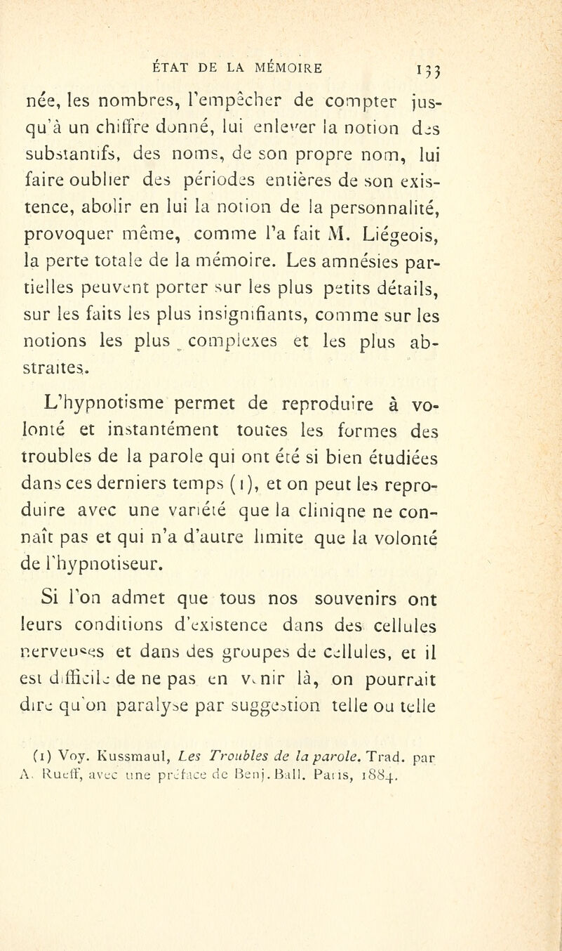 née, les nombres, Tempêcher de compter jus- qu'à un chiffre donné, lui enle^'er la notion djs substantifs, des noms, de son propre nom, lui faire oublier des périodes entières de son exis- tence, abolir en lui la notion de la personnalité, provoquer même, comme Ta fait M. Liégeois, la perte totale de la mémoire. Les amnésies par- tielles peuvcînt porter sur les plus petits détails, sur les faits les plus insignifiants, comme sur les notions les plus complexes et les plus ab- straites. L'hypnotisme permet de reproduire à vo- lonté et instantément toutes les formes des troubles de la parole qui ont été si bien étudiées dans ces derniers temps ( i ), et on peut les repro- duire avec une variété que la cliniqne ne con- naît pas et qui n'a d'autre limite que la volonté de rhypnotiseur. Si Ton admet que tous nos souvenirs ont leurs conditions d'existence dans des cellules nerveu^tis et dans des groupes de Cs^Uules, et il est difficile de ne pas en v. nir là, on pourrait dire qu^on paralyse par suggestion telle ou telle (i) Voy. Kussmaul, Les Troubles de la parole. Trad. par A. Rucir, avec une prcface de Benj.Ball. Pans, 1884,