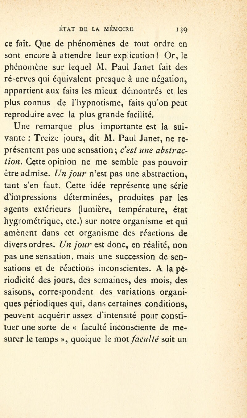 ce fait. Que de phénomènes de tout ordre en sont encore à attendre leur explication! Or, le phénomène sur lequel M. Paul Janet fait des ré.-erves qui équivalent presque à une négation, appartient aux faits les mieux démontrés et les plus connus de Thypnoiisme, faits qu'on peut reproduire avec la plus grande facilité. Une remarque plus importante est la sui- vante : Treize jours, dit M. Paul Janet, ne re- présentent pas une sensation; c'est une abstrac- tion. Cette opinion ne me semble pas pouvoir être admise. Uîî jour n'est pas une abstraction, tant s'en faut. Cette idée représente une série d'impressions déterminées, produites par les agents extérieurs (lumière, température, état hygrométrique, etc.) sur notre organisme et qui amènent dans cet organisme des réactions de divers ordres. Un jour est donc, en réalité, non pas une sensation, mais une succession de sen- sations et de réactions inconscientes. A la pé- riodicité des jours, des semaines, des mois, des saisons, correspondent des variations organi- ques périodiques qui, dans certaines conditions, peuvent acquérir asse?: d'intensité pour consti- tuer une sorte de « faculté inconsciente de me- surer le temps », quoique le mot faculté soit un