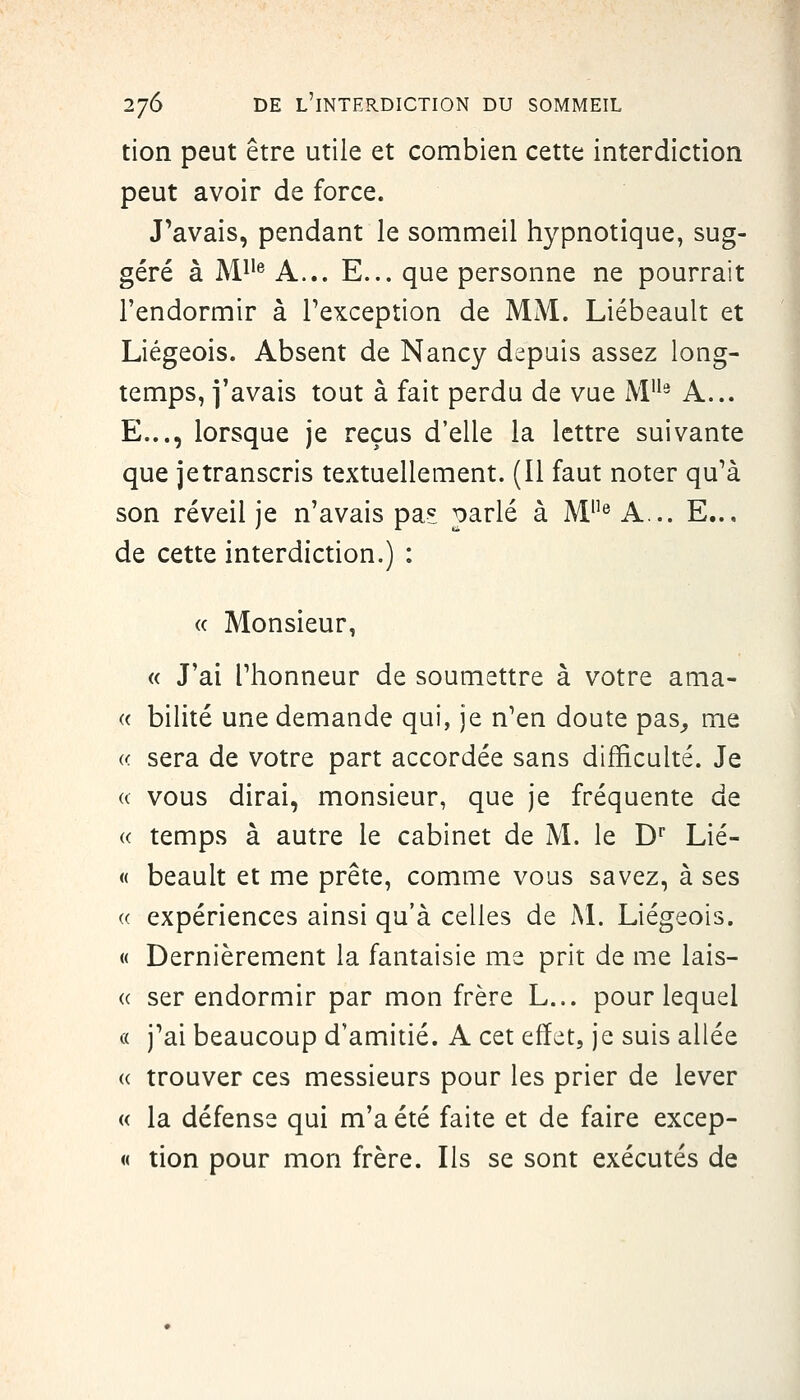 tion peut être utile et combien cette interdiction peut avoir de force. J'avais, pendant le sommeil hypnotique, sug- géré à M^'^ A... E... que personne ne pourrait l'endormir à Texception de MM. Liébeault et Liégeois. Absent de Nancy depuis assez long- temps, i'avais tout à fait perdu de vue M'^^ A... E..., lorsque je reçus d'elle la lettre suivante que jetranscris textuellement. (Il faut noter qu'à son réveil je n'avais pa? parlé à M® A... E... de cette interdiction.) : « Monsieur, « J'ai rhonneur de soumettre à votre ama- (( bilité une demande qui, je n'en doute pas^ me sera de votre part accordée sans difficulté. Je vous dirai, monsieur, que je fréquente de temps à autre le cabinet de M. le D' Lié- « beault et me prête, comme vous savez, à ses expériences ainsi qu'à celles de M. Liégeois. « Dernièrement la fantaisie me prit de me lais- ser endormir par mon frère L... pour lequel « j'ai beaucoup d'amitié. A cet effet, je suis allée (( trouver ces messieurs pour les prier de lever « la défense qui m'a été faite et de faire excep- « tion pour mon frère. Ils se sont exécutés de
