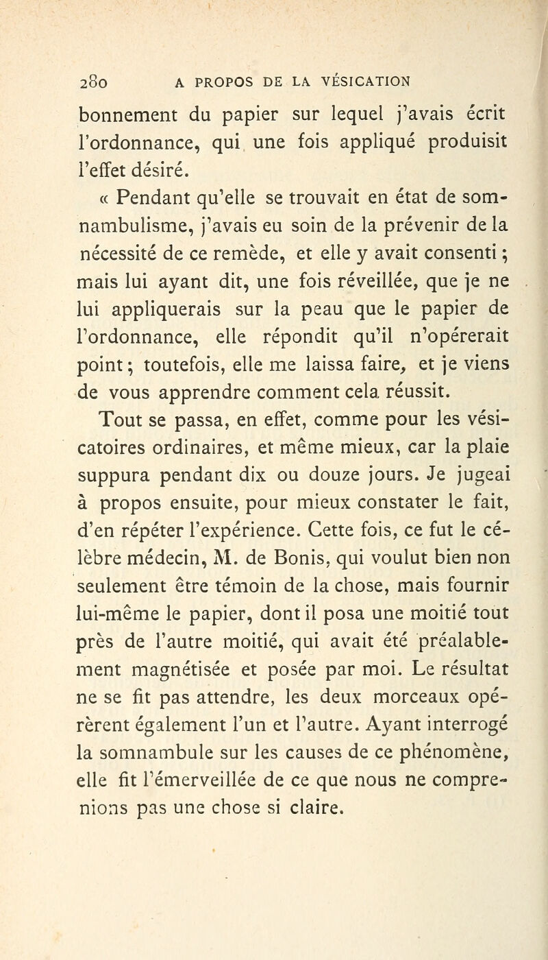 bonnement du papier sur lequel j'avais écrit l'ordonnance, qui une fois appliqué produisit l'effet désiré. (( Pendant qu'elle se trouvait en état de som- nambulisme, j'avais eu soin de la prévenir de la nécessité de ce remède, et elle y avait consenti ; mais lui ayant dit, une fois réveillée, que je ne lui appliquerais sur la peau que le papier de l'ordonnance, elle répondit qu'il n'opérerait point ; toutefois, elle me laissa faire, et ]e viens de vous apprendre comment cela réussit. Tout se passa, en effet, comme pour les vési- catoires ordinaires, et même mieux, car la plaie suppura pendant dix ou douze jours. Je jugeai à propos ensuite, pour mieux constater le fait, d'en répéter l'expérience. Cette fois, ce fut le cé- lèbre médecin, M. de Bonis, qui voulut bien non seulement être témoin de la chose, mais fournir lui-même le papier, dont il posa une moitié tout près de l'autre moitié, qui avait été préalable- ment magnétisée et posée par moi. Le résultat ne se fit pas attendre, les deux morceaux opé- rèrent également l'un et l'autre. Ayant interrogé la somnambule sur les causes de ce phénomène, elle fit l'émerveillée de ce que nous ne compre- nions pas une chose si claire.