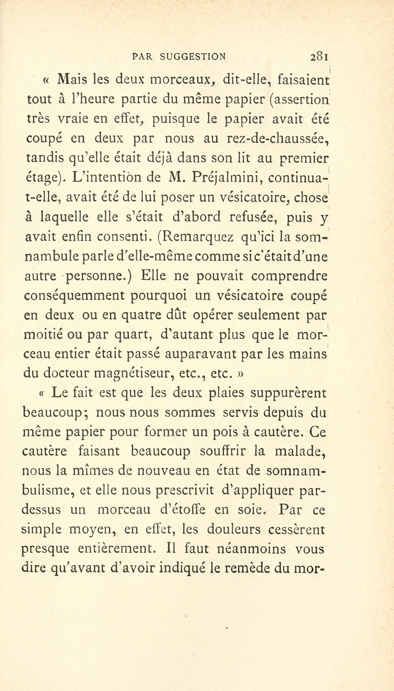 « Mais les deux morceaux^ dit-elle, faisaient tout à l'heure partie du même papier (assertion très vraie en effet, puisque le papier avait été coupé en deux par nous au rez-de-chaussée, tandis qu'elle était déjà dans son lit au premier étage). L'intention de M. Préjalmini, continuâ- t-elle, avait été de lui poser un vésicatoire, chose à laquelle elle s'était d'abord refusée, puis y avait enfin consenti. (Remarquez qu'ici la som- nambule parle d'elle-même comme sic'étaitd'une autre personne.) Elle ne pouvait comprendre conséquemment pourquoi un vésicatoire coupé en deux ou en quatre dût opérer seulement par moitié ou par quart, d'autant plus que le mor- ceau entier était passé auparavant par les mains du docteur magnétiseur, etc., etc. » « Le fait est que les deux plaies suppurèrent beaucoup; nous nous sommes servis depuis du même papier pour former un pois à cautère. Ce cautère faisant beaucoup souffrir la malade, nous la mîmes de nouveau en état de somnam- bulisme, et elle nous prescrivit d'appliquer par- dessus un morceau d'étoff'e en soie. Par ce simple moyen, en effet, les douleurs cessèrent presque entièrement. Il faut néanmoins vous dire qu'avant d'avoir indiqué le remède du mor-