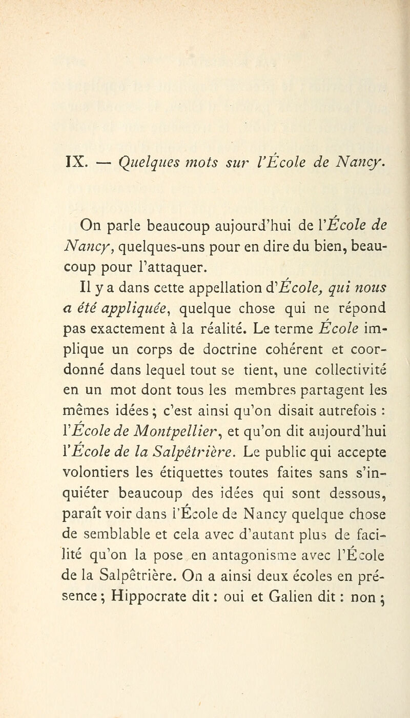 IX. — Quelques tnots sur l'École de Nancy. On parle beaucoup aujourd'hui de VÉcole de Nancyj quelques-uns pour en dire du bien, beau- coup pour l'attaquer. Il y a dans cette appellation à^Ècole^ qui nous a été appliquée^ quelque chose qui ne répond pas exactement à la réalité. Le terme Ecole im- plique un corps de doctrine cohérent et coor- donné dans lequel tout se tient, une collectivité en un mot dont tous les membres partagent les mêmes idées ; c'est ainsi qu'on disait autrefois : VEcole de Montpellier.^ et qu'on dit aujourd'hui VÉcole de la Salpêtrière. Le public qui accepte volontiers les étiquettes toutes faites sans s'in- quiéter beaucoup des idées qui sont dessous, parait voir dans l'Ecole de Nancy quelque chose de semblable et cela avec d'autant plus de faci- lité qu'on la pose en antagonisme avec l'École de la Salpêtrière. On a ainsi deux écoles en pré- sence ; Hippocrate dit : oui et Galien dit : non ;