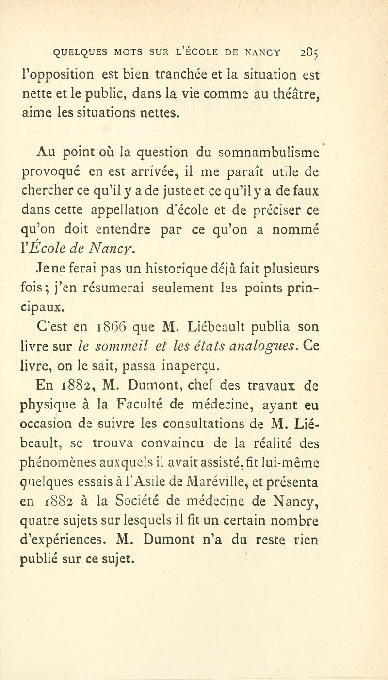 Topposition est bien tranchée et la situation est nette et le public, dans la vie comme au théâtre, aime les situations nettes. Au point où la question du somnambulisme provoqué en est arrivée, il me paraît utile de chercher ce qu'il y a de juste et ce qu'il y a de faux dans cette appellation d'école et de préciser ce qu'on doit entendre par ce qu'on a nommé ïÉcole de Nancy, Je ne ferai pas un historique déjà fait plusieurs fois; j'en résumerai seulement les points prin- cipaux. C'est en 1866 que M. Liébeault publia son livre sur le sommeil et les états analogues. Ce livre, on le sait, passa inaperçu. En 1882, M. Dumont, chef des travaux de physique à la Faculté de médecine, ayant eu occasion de suivre les consultations de M. Lié- beault, se trouva convaincu de la réaHté des phénomènes auxquels il avait assisté, fit lui-même çuelques essais à l'Asile de Maréville, et présenta en 1882 à la Société de médecine de Nancy, quatre sujets sur lesquels il fit un certain nombre d'expériences. M. Dumont n'a du reste rien publié sur ce sujet.