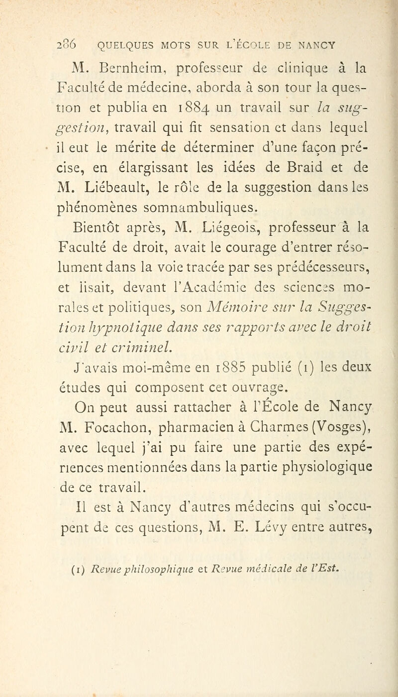 M. Bernheitn, professeur de clinique à la Faculté de médecine, aborda à son tour la ques- tion et publia en 1884 un travail sur la sug- gestion, travail qui fît sensation et dans lequel il eut le mérite de déterminer d^une façon pré- cise, en élargissant les idées de Braid et de M. Liébeault, le rôle de la suggestion dans les phénomènes somnambuliques. Bientôt après, M. Liégeois, professeur a la Faculté de droit, avait le courage d'entrer réso- lument dans la voie tracée par ses prédécesseurs, et lisait, devant l'Académie des sciences mo- rales et politiques^ son Mémoire sur la Sugges- tion hypnotique dans ses rapports arec le droit civil et criminel. J'avais moi-même en i885 publié (1) les deux études qui composent cet ouvrage. On peut aussi rattacher à l'École de Nancy M. Focachon, pharmacien à Charmes (Vosges), avec lequel j'ai pu faire une partie des expé- riences mentionnées dans la partie physiologique de ce travail. Il est à Nancy d'autres médecins qui s'occu- pent de ces questions, M. E. Lévy entre autres, (i) Revue philosophique et Revue médicale de l'Est,