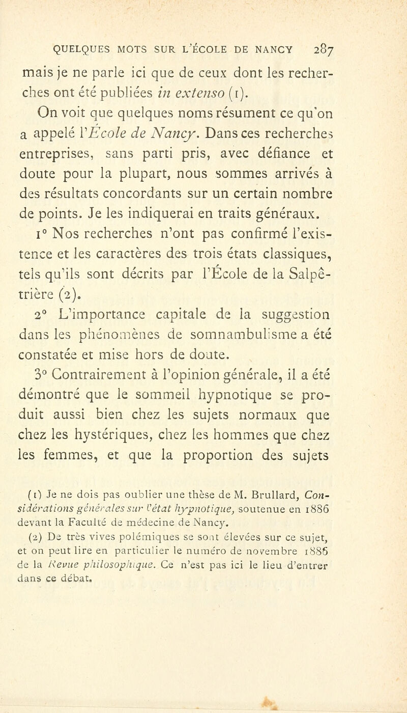 mais je ne parle ici que de ceux dont les recher- ches ont été publiées in extenso (r). On voit que quelques noms résument ce qu'on a appelé ïÉcole de Nancj. Dans ces recherches entreprises, sans parti pris, avec défiance et doute pour la plupart, nous sommes arrivés à des résultats concordants sur un certain nombre de points. Je les indiquerai en traits généraux. 1° Nos recherches n'ont pas confirmé l'exis- tence et les caractères des trois états classiques, tels qu'ils sont décrits par l'École de la Salpê- trière (2). 2** L'importance capitale de la suggestion dans les phénoaiènes de somnambulisme a été constatée et mise hors de doute. 3^ Contrairement à l'opinion générale, il a été démontré que le sommeil hypnotique se pro- duit aussi bien chez les sujets normaux que chez les hystériques, chez les hommes que chez les femmes, et que la proportion des sujets ([) Je ne dois pas oublier une thèse de M. Brullard, Con- sidérations générales sin^ Vétat hypnotique, soutenue en i886 devant la Faculté de médecine de Nancy. (2) De très vives polémiques se sont élevées sur ce sujet, et on peut lire en particulier le numéro de nov^embre 1886 de la Revue philosophique. Ce n'est pas ici le lieu d'entrer dans ce débat.