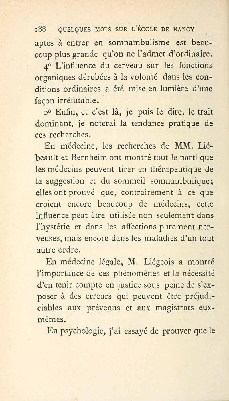 aptes à entrer en somnambulisme est beau- coup plus grande qu'on ne Tadmet d'ordinaire. 4*^ L'influence du cerveau sur les fonctions organiques dérobées à la volonté dans les con- ditions ordinaires a été mise en lumière d'une façon irréfutable. 50 Enfin, et c'est là, je puis le dire, le trait dominant, je noterai la tendance pratique de ces recherches. En médecine, les recherches de MM. Lié- beault et Bernheim ont montré tout le parti que les médecins peuvent tirer en thérapeutique de la suggestion et du sommeil somnambulique; elles ont prouvé que, contrairement à ce que croient encore beaucoup de médecins, cette influence peut être utilisée non seulement dans l'hystérie et dans les affections parement ner- veuses, mais encore dans les maladies d'un tout autre ordre. En médecine légale, M. Liégeois a montré l'importance de ces phénomènes et la nécessité d'en tenir compte en justice sous peine de s'ex- poser à des erreurs qui peuvent être préjudi- ciables aux prévenus et aux magistrats eux- mêmes. En psychologie, j'ai essayé de prouver que le