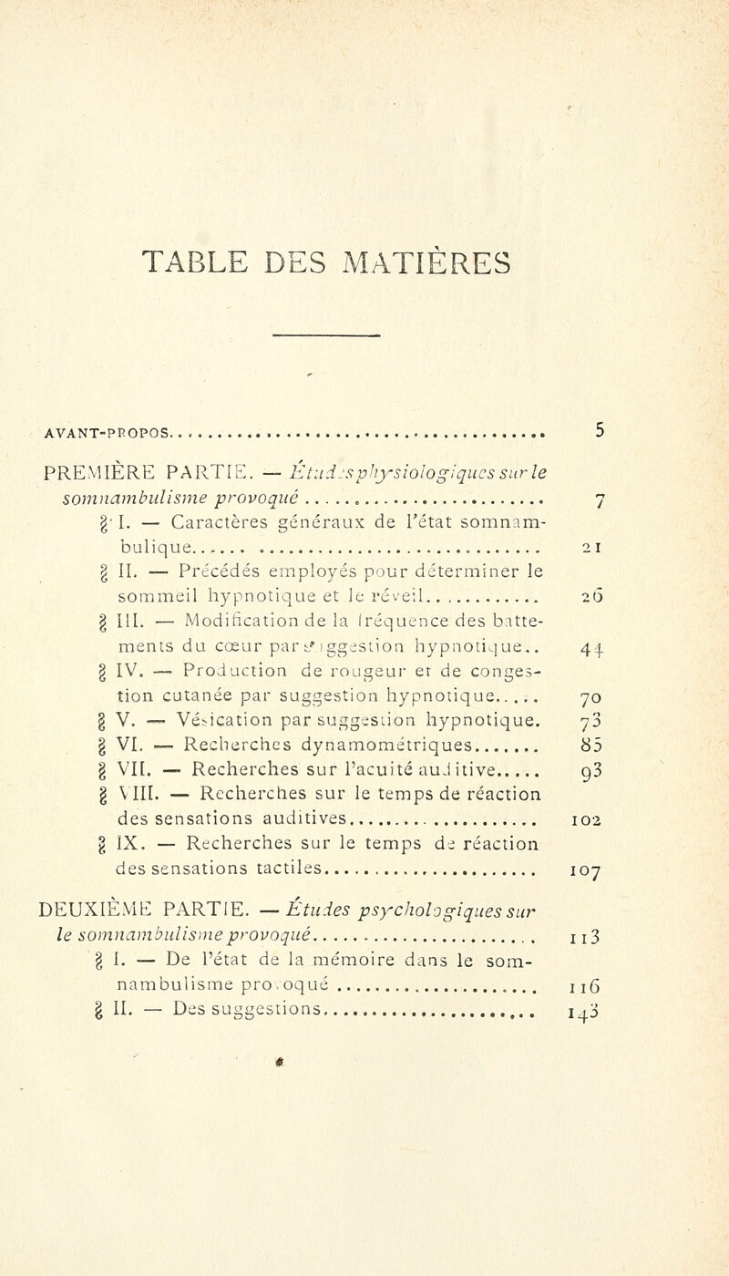 TABLE DES MATIÈRES AVANT-PPOPOS 5 PREMIÈRE PARTIE. — Étudjsphysiologiqucssnrle somnambulisme provoqué , 7 g' I. — Caractères généraux de l'état somnnm- bulique 21 g IL — Précédés employés pour déterminer le sommeil hypnotique et le réveil 26 ^ 111. — .Modification de la Iréquence des batte- ments du cœur par i^'iggestion hypnotique.. 44. § IV. — Production de rougeur er de conges- tion cutanée par suggestion hypnotique 70 § V. •— Vé^ication par suggestion hypnotique. 73 I VI. —- Recherches dynamométriques 85 § VII. — Recherches sur l'acuité auJ itive 93 § VIII. — Recherches sur le temps de réaction des sensations auditives 102 g IX. — Recherches sur le temps de réaction des sensations tactiles 107 DEUXIÈME PARTIE. — Études psychologiques sur le somnambulisme provoqué , , 113 g 1. — De l'état de la mémoire dans le som- nambulisme pro.oqué 115 § II. — Des suggestions. 1,3