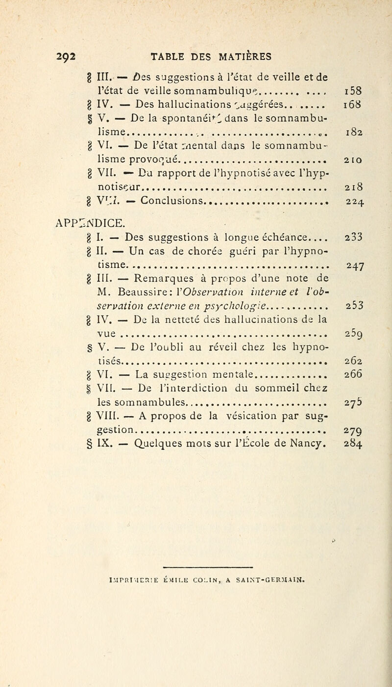 g III.— iDes suggestions à l'état de veille et de l'état de veille somnambuliqu'î i58 § IV. — Des hallucinations'^aggérées 168 I V. — De la spontanéi^-;! dans le somnambu- lisme o. 182 § VI. — De l'état r/iental dans le somnambu- lisme provoqué , 210 § VU. — D'd rapport de l'hypnotisé avec l'hyp- notisçar 218 § Y\'A. — Conclusions 224 APPIINDICE. § I. — Des suggestions à longue échéance.... 233 § II. — Un cas de chorée guéri par l'hypno- tisme 247 § III. — Remarques à propos d'une note de M. 'B>Q3.uss\tq'.VObservation interne et l'ob- servation externe en psy^chologie 2 53 § IV. — De la netteté des hallucinations de la vue 259 § V. — De l'oubli au réveil chez les hypno- tisés , 262 § VI. — La suggestion mentale 266 § VII. — De l'interdiction du sommeil chez les somnambules 27^ § VIII. — A propos de la vésication par sug- gestion 279 § IX. — (Quelques mots sur l'École de Nancy. 284 IMPRIMERIE EMILE COLIN, A SAINT-GERMAIN.