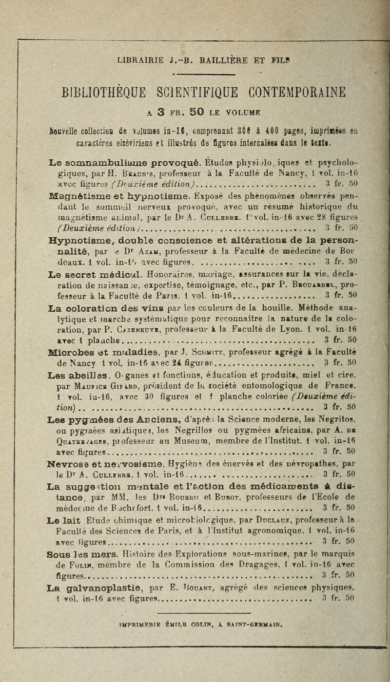 LIBRAIRIE J.-B. BAILLIERE ET FILS BIBLIOTHEQUE SCIENTIFIQUE CONTEMPORAINE A 3 FR. 50 LE VOLUME îiouvelle collection de vjlumes iii-16, comprenant 3G§ à AÔO pages, impriiiMs ea car&ctères eizéririeas (t illustrés de figures intercalées dans le teiti. Le soxunanibtiliiiiïLe provoqué. Études physiologiques et. psycholo- giques, par H. Beaun's, professeur à la. Faculté de Nancy, 1 toI. iu-î6 avec ligures fDruxitine édition) 3 fr. 50 Magnétisme et hypnotisme. Exposé des phénomènes observés pen- dant le sommoil nerveux; provoqué, avec un résumé historique du magnétisme arrima), par le D'A. Cui.lerrï. 1 vol. in-16 avec 28 figures fDeuxième édition/. 3 fr. 50 Hypnotisme, double conscience et altérations de la person- nalité, par e D'' Azau, professeur à la Faculté de médecine de Bor deaux. 1 vol. in-l'j avec figures 3 fr. 60 Le secret médicul. Honor^cires, mariage, assurances sur la vie, décla- ration de naissan;e, expertise, témoignage, etc., par P. Bhouxkdh., pro- fesseur à la Faculté de Pans, i vol, in-i6. 3 fr. 50 La coloration des vins par les couleurs de la houille. Méthode ana- lytique et iaarcb<j systému-tique pour reconnaître la nature de la colo- ration, par P. C>zENE0VK, professeur k la Faculté de Lyon. 1 vol. in-16 avec i plauche 3 fr. 50 Microbes 'àt muladies, par J. Scumitt, professeur agrégé à la Faculté de Nancy i vol, in-16 a\ec 24 figurer. 3 fr. 50 Les abeilles. Ogaues et fonctions, éducation et produits, miel et cire, par MAuriCB GiriRD, président de hi lociété entomologique de Franc«. 1 vol. iu-16, avec 30 figures el i planche coloriée ('Deuxième édi- tion) 3 fr. 50 Les pyg'oaôes des Anciens, d'aprè:i la Science moderne, les Negritos. ou pygiaées asiitiquei, les Negrillos ou pygmées africains, par A. djh QuATKB/AGES, professeur au Muséum, membre de l'Institut. 1 vol. in-16 avec fi),'ures 3 fr. 50 Névrose etnevvosJsme, Hygiène des énervés et des névropathes, par le D-^ A. CuLLiRRK. 1 vol. in-16 3 fr. 50 La sugge^tioji m'sntale etTs^otion des médicaments à dis- tance, par MM. les bri Bouhru et Burot. professeurs de l'Ecole de médec me de P ochr fort, l vol. in-i 6 3 fr. 50 Le lait Etude chimique et microbiolcgique. par Duclaux, professeur à la FacuHé des Sciences de Paris, et à l'Institut agronomique. 1 vol. in-16 avec figures 3 fr. 50 Sous Itis mers. Histoire des Explorations sous-marinee, par le marquis de FoLX», membre de la Commission des Dragages, 1 vol. in-16 avec figures. 3 fr. 50 La galvanoplastie, par E. TJouant, agrégé des sciences physiques. i vol. in~l6 avec figures 3 fr. 50 lUPRIUEBIK ÉUILB COT.IN, A SAINT-eXnMAIN.
