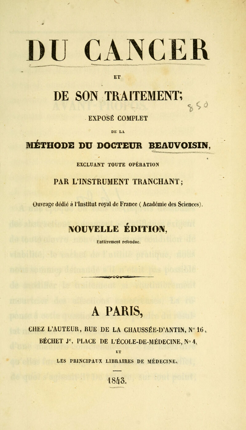 ET DE SON traitement; EXPOSÉ COMPLET DE LA. MÉTHODE DU DOCTEUR BEAUVOISIN, * EXCLUANT TOUTE OPÉRATION PAR L'INSTRUMENT TRANCHANT; Ouvrage dédié à l'Institut royal de France ( Académie des Sciences). NOUVELLE ÉDITION, Entièrement refondue. gBHX)» A PARIS, CHEZ L'AUTEUR, RUE DE LA CHAUSSÉE-D'ANTIN, N° 16 BÉCHET Je, PLACE DE L'ÉCOLE-DE-MÉDECINE, N° 4, ET LES PRINCIPAUX LIBRAIRES DE MÉDECINE. 1843,